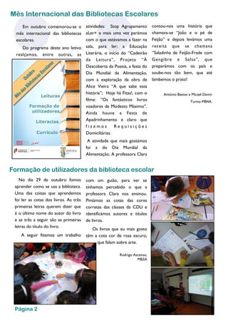 Em outubro comemorou-se o mês internacional das bibliotecas escolares. 
Do programa deste ano letivo realçamos, entre outras, as 
atividades: Stop Agrupamento aLer+ e mais uma vez parámos com o que estávamos a fazer na sala, para ler; a Educação Literária, o início do “Cadeirão da Leitura”, Projeto “À Descoberta da Poesia, a festa do Dia Mundial da Alimentação, com a exploração da obra de Alice Vieira “A que sabe esta história”; Hoje há Fitas!, com o filme: ”Os fantásticos livros voadores de Modesto Máximo”. Ainda houve a Festa de Apadrinhamento e claro que fizemos Requisições Domiciliárias. 
A atividade que mais gostámos foi a do Dia Mundial da Alimentação. A professora Clara 
contou-nos uma história que chamava-se “João e o pé de Feijão” e depois levámos uma receita que se chamava “Saladinha de Feijão-Frade com Gengibre e Salsa”, que preparámos com os pais e soube-nos tão bem, que até lambemos o prato! 
António Bastos e Micael Damir 
Turma MB4A. 
Mês Internacional das Bibliotecas Escolares 
Formação de utilizadores da biblioteca escolar 
com um guião, para ver se tínhamos percebido o que a professora Clara nos ensinou. Pintámos as cotas das cores corretas das classes da CDU e identificámos autores e títulos de livros. 
Os livros que eu mais gosto têm a cota cor de rosa escuro, que falam sobre arte. 
Rodrigo Ascenso, 
MB3A 
No dia 29 de outubro fomos aprender como se usa a biblioteca. Uma das coisas que aprendemos foi ler as cotas dos livros. As três primeiras letras querem dizer que é o último nome do autor do livro e as três a seguir são as primeiras letras do título do livro. 
A seguir fizemos um trabalho 
Página 2  