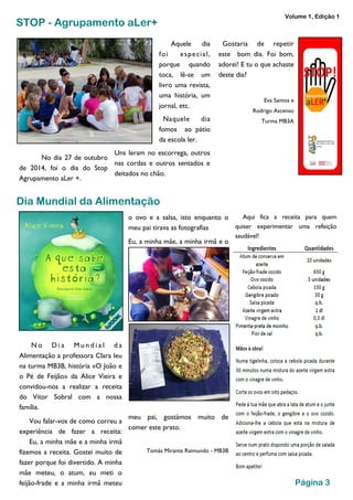 No dia 27 de outubro 
de 2014, foi o dia do Stop 
Agrupamento aLer +. 
Aquele dia 
foi especia l , 
porque quando 
toca, lê-se um 
livro uma revista, 
uma história, um 
jornal, etc. 
Naquele dia 
fomos ao pátio 
da escola ler. 
Uns leram no escorrega, outros 
nas cordas e outros sentados e 
deitados no chão. 
Gostaria de repetir 
este bom dia. Foi bom, 
adorei! E tu o que achaste 
deste dia? 
Eva Santos e 
Rodrigo Ascenso 
Turma MB3A 
STOP - Agrupamento aLer+ 
Dia Mundial da Alimentação 
o ovo e a salsa, isto enquanto o 
meu pai tirava as fotografias 
Eu, a minha mãe, a minha irmã e o 
meu pai, gostámos muito de 
comer este prato. 
Tomás Mirante Raimundo - MB3B 
Aqui fica a receita para quem 
quiser experimentar uma refeição 
saudável! 
No D i a Mu n d i a l d a 
Alimentação a professora Clara leu 
na turma MB3B, história «O João e 
o Pé de Feijão» da Alice Vieira e 
convidou-nos a realizar a receita 
do Vítor Sobral com a nossa 
família. 
Vou falar-vos de como correu a 
experiência de fazer a receita: 
Eu, a minha mãe e a minha irmã 
fizemos a receita. Gostei muito de 
fazer porque foi divertido. A minha 
mãe meteu, o atum, eu meti o 
feijão-frade e a minha irmã meteu Página 3 
Volume 1, Edição 1 
 