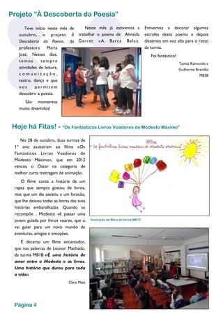 Teve início neste mês de outubro, o projeto À Descoberta da Poesia, da professora Maria José. Nestes dias, temos sempre atividades de leitura, comunicação, teatro, dança e que nos permitem descobrir a poesia. 
São momentos muito divertidos! 
Neste mês já estivemos a trabalhar o poema de Almeida Garret «A Barca Bela». 
Estivemos a decorar algumas estrofes deste poema e depois dissemos em voz alta para o resto da turma. 
Foi fantástico! 
Tomás Raimundo e 
Guilherme Brandão 
MB3B 
Projeto “À Descoberta da Poesia” 
Hoje há Fitas! - “Os Fantásticos Livros Voadores de Modesto Máximo” 
No 28 de outubro, duas turmas de 1º ano assistiram ao filme «Os Fantásticos Livros Voadores de Modesto Máximo», que em 2012 venceu o Óscar na categoria de melhor curta metragem de animação. 
O filme conta a história de um rapaz que sempre gostou de livros, mas que um dia assistiu a um furacão, que lhe deixou todas as letras das suas histórias embaralhadas. Quando se recompõe , Modesto vê passar uma jovem guiada por livros voares, que o vai guiar para um novo mundo de aventuras, amigos e emoções. 
É decerto um filme encantador, que nas palavras de Leonor Machado, da turma MB1B «É uma história de amor entre o Modesto e os livros. Uma história que durou para toda a vida» 
Clara Mata 
Página 4 
Ilustração de Mara da turma MB1C  