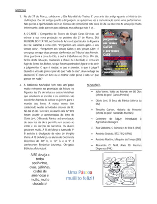 NOTÍCIAS

   1. No dia 27 de Março, celebra-se o Dia Mundial do Teatro. É uma arte tão antiga quanto a história das
      civilizações. Ou tão antiga quanto a linguagem, se quisermos ver a comunicação como uma performance.
      Não percas a oportunidade de ir ao teatro e de comemorar esta data. O CAE vai oferecer-te uma peça muito
      interessante, pode parecer para crianças, mas olha que não é só…

      A C’C.ARTE – Companhia de Teatro do Grupo Caras Direitas, vai
      estrear a sua nova produção no próximo dia 27 de Março, DIA
      MUNDIAL DO TEATRO, no Centro de Artes e Espectáculos da Figueira
      da Foz, subindo à cena com: “Perguntem aos vossos gatos e aos
      vossos cães”. “Perguntem aos Vossos Gatos e aos Vossos Cães” é
      uma peça em que duas pessoas são levadas ao Tribunal dos Animais.
      Uma guardava a casa do Cão, a outra trabalhava no Circo. Um dia,
      fartos desta situação, roubaram a chave da Liberdade e tentaram
      fugir do Reino dos Bichos, só que foram apanhados! Agora terão de ir
      a julgamento. O que é roubar, o que é prender, o que é julgar?
      Quando a vida de gente é pior do que "vida de cão", deve-se fugir ou
      obedecer? É bom ser livre ou é melhor estar preso e não ter que
      pensar em nada?

   2. A Biblioteca Municipal tem tido um papel                 NOVIDADES
      muito relevante na promoção da leitura na
      Figueira. As 5ªs de leitura e outras iniciativas                Júlio Verne, Volta ao Mundo em 80 Dias
      que envolvem as escolas e os escritores são                      (oferta do prof. Carlos Pereira)
      excelentes formas de cativar os jovens para o                   Clóvis Levi, O Beco do Pânico (oferta da
      mundo dos livros. A nossa escola tem                             BM)
      colaborado nestas actividades através da BE.
                                                                      Timothy Garton, História do Presente
      No dia 25 de Fevereiro, os alunos dos 12º D/E
                                                                       (oferta do prof. Fernando Mendes)
      foram assistir à apresentação do livro de
      Clóvis Levi, O Beco do Pânico; a dramatização                   Catherine de Silguy,      Introdução   à
      de excertos da obra permitiu um acesso ao                        Agricultura Biológica
      estilo e ao enredo da narrativa. Os alunos
                                                                      Ana Saldanha, O Romance de Rita R. (PNL)
      gostaram muito. A 15 de Março a turma do 7º
      B assistiu à divulgação da obra de Vergílio                     António Gedeão, RTX 78/24 (PNL)
      Vieira. A 18 de Março, os alunos de Geometria
                                                                      António Martins, Máquina do Tempo (BD)
      Descritiva do 10º D, o 10º G e o 9º B
      conheceram Frederico Lourenço. Obrigada,                        Alexandre O’ Neill, Anos 70: Poemas
      Biblioteca Municipal.                                            Dispersos (PNL)

             A BE deseja a
                 todos
              coelhinhos,
            ovos, galinhas,
               cestos de                      Uma Páscoa
             amêndoas e
             muito, muito                     muiiiito feliz!!
              chocolate!
 