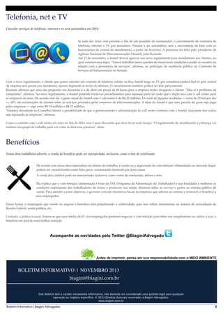 Telefonia, net e TV
Cancelar serviços de telefonia, internet e tv será automático em 2014

Se tudo der certo, está próximo o ﬁm de um pesadelo do consumidor: o cancelamento de contratos de
telefonia, internet e TV por assinatura. Passará a ser automático, sem a necessidade de falar com os
funcionários da central de atendimento, a partir de fevereiro. A promessa foi feita pelo presidente da
Agência Nacional de Telecomunicações (Anatel), João Rezende.
Até 15 de novembro, a Anatel deverá aprovar um novo regulamento para atendimento aos clientes, no
qual constará essa regra. "Vamos trabalhar nessa questão de trazer mais condições e poder ao usuário na
relação com a prestadora de serviços", aﬁrmou, ao participar de audiência pública na Comissão de
Serviços de Infraestrutura do Senado.

Com o novo regulamento, o cliente que quiser cancelar um contrato de telefonia celular ou ﬁxa, banda larga ou TV por assinatura poderá fazê-lo pela central
da empresa sem passar por atendentes, apenas digitando as teclas do telefone. O cancelamento também poderá ser feito pela internet.
Rezende aﬁrmou que uma das propostas em discussão é a de abrir um prazo de 48 horas para a empresa tentar recuperar o cliente. "Mas aí é problema da
companhia", aﬁrmou. No novo regulamento, a Anatel pretende iniciar os procedimentos para repassar parte do custo que o órgão arca com o call center para
as empresas do setor. De acordo com ele, o gasto anual da Anatel com o call center é de R$ 20 milhões. Do total de ligações recebidas — cerca de 25 mil por dia
—, 60% são reclamações de clientes sobre os serviços prestados pelas empresas de telecomunicações. A ideia da Anatel é que uma parcela do gasto seja paga
pelas empresas — algo entre R$ 10 milhões e R$ 12 milhões.
"Estamos discutindo no Conselho Diretor a possibilidade de que o gerenciamento e administração do call center continue com a Anatel, mas parte dos custos
seja repassada às empresas", aﬁrmou.
Como o contrato com o call center só vence no ﬁm de 2014, essa é uma discussão que deve levar mais tempo. "O regulamento de atendimento e cobrança vai
instituir um grupo de trabalho para ver como se dará esse processo", disse.

Benefícios
Nossa área trabalhista adverte, a venda do benefício pode ser interpretada, inclusive, como crime de estelionato
De acordo com nossa área especialista em direito do trabalho, a venda ou a negociação do vale-refeição/alimentação no mercado ilegal,
podem ser caracterizadas como falta grave, ocasionando demissão por justa causa.
A venda dos créditos pode ser interpretada, inclusive, como crime de estelionato, aﬁrma a área.
Ela explica que o vale-refeição/alimentação é fruto do PAT (Programa de Alimentação do Trabalhador) e sua ﬁnalidade é melhorar as
condições nutricionais dos trabalhadores de forma a promover sua saúde, diminuir faltas ao serviço e gastos ao sistema público de
saúde. Para atender a esses objetivos, o governo concede incentivos ﬁscais às empresas que aderem ao sistema e fornecem o benefício a
seus empregados.
Dessa forma, o empregado que vende ou negocia o benefício está prejudicando a coletividade, pois isso reﬂete diretamente no sistema de arrecadação da
Receita Federal, saúde pública, etc.
Contudo, a prática é usual. Estima-se que uma média de 6% dos empregados preferem negociar o vale-refeição para obter um complemento no salário a usar o
benefício em prol de uma melhor nutrição.

Acompanhe as novidades pelo Twitter @BiaginiAdvogado

Antes de imprimir, pense em sua responsabilidade com o MEIO AMBIENTE

BOLETIM INFORMATIVO | NOVEMBRO 2013
biagini@biagini.com.br
________________________
Este Boletim tem o caráter meramente informativo, não devendo ser considerado uma opinião legal para qualquer
operação ou negócio especíﬁco. © 2013 Direitos Autorais reservados a Biagini Advogados.
www.biagini.com.br

Boletim Informativo | Biagini Advogados

3

 