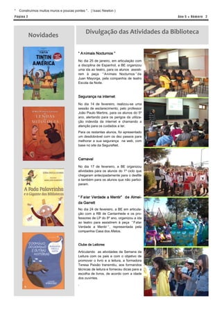 “   Construímos muitos muros e poucas pontes ” . ( Isaac Newton )
P á gina 2                                                                             Ano 5 ● Núm er o 2




                                              Divulgação das Atividades da Biblioteca
             Novidades

                                         “ A nimais Nocturnos ”

                                         No dia 25 de janeiro, em articulação com
                                         a disciplina de Espanhol, a BE organizou
                                         uma ida ao teatro, para os alunos assisti-
                                         rem à peça “ Animais Nocturnos ” de
                                         Juan Mayorga, pela companhia de teatro
                                         Escola da Noite.



                                         Segurança na internet
                                         No dia 14 de fevereiro, realizou-se uma
                                         sessão de esclarecimento, pelo professor
                                         João Paulo Martins, para os alunos do 5º
                                         ano, alertando para os perigos da utiliza-
                                         ção indevida da internet e chamando a
                                         atenção para os cuidados a ter.
                                         Para os restantes alunos, foi apresentado
                                         um desdobrável com os dez passos para
                                         melhorar a sua segurança na web, com
                                         base no site da SeguraNet.



                                         Carnaval

                                         No dia 17 de fevereiro, a BE organizou
                                         atividades para os alunos do 1º ciclo que
                                         chegaram antecipadamente para o desfile
                                         e também para os alunos que não partici-
                                         param.


                                         “ F alar Verdade a Mentir” de Almei-
                                         da Garrett
                                         No dia 24 de fevereiro, a BE em articula-
                                         ção com a RB de Cantanhede e os pro-
                                         fessores de LP do 8º ano, organizou a ida
                                         ao teatro para assistirem à peça “ Falar
                                         Verdade a Mentir ” , representada pela
                                         companhia Casa dos Afetos.



                                         Clube de Leitores

                                         Articulando as atividades da Semana da
                                         Leitura com os pais e com o objetivo de
                                         promover o livro e a leitura, a formadora
                                         Teresa Paixão transmitiu, aos formandos
                                         técnicas de leitura e forneceu dicas para a
                                         escolha de livros, de acordo com a idade
                                         dos ouvintes.
                                         .
 