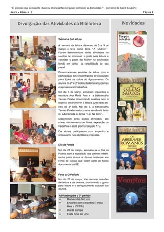 “ É preciso que eu suporte duas ou três lagartas se quiser conhecer as borboletas ” . ( Antoine de Saint-Exupéry )
Ano 5 ● Núm er o 2                                                                                                   P á gina 3




      Divulgação das Atividades da Biblioteca                                                       Novidades


                                           Semana da Leitura

                                           A semana da leitura decorreu de 5 a 9 de
                                           março e teve como tema “ A Mulher ” .
                                           Foram desenvolvidas várias atividades no
                                           sentido de promover o gosto pela leitura e
                                           valorizar o papel da Mulher na sociedade
                                           tendo em conta a versatilidade do seu
                                           papel.

                                           Dinamizaram-se sessões de leitura com a
                                           participação dos Encarregados de Educação
                                           para todos os ciclos do Agrupamento. Os
                                           alunos do 2º e 3º ciclos declamaram poemas
                                           e apresentaram trabalhos.

                                           No dia 6 de Março estiveram presentes a
                                           escritora Ana Maria Reis e a bibliotecária
                                           Teresa Paixão dinamizando sessões com o
                                           objetivo de promover a leitura, junto dos alu-
                                           nos do 3º ciclo. No dia 9, a bibliotecária
                                           Teresa Paixão realizou uma sessão de leitu-
                                           ra subordinada ao tema “ Ler faz bem ” .

                                           Decorreram ainda outras atividades, tais
                                           como, visionamento de filmes, exposição de
                                           trabalhos e ateliê promovido pelo ATL.

                                           Os alunos participaram com empenho e
                                           entusiasmo nas atividades propostas.



                                           Dia da Poesia

                                           No dia 21 de março, assinalou-se o Dia da
                                           Poesia com a exposição dos poemas elabo-
                                           rados pelos alunos e deu-se destaque aos
                                           livros de poesia que fazem parte do fundo
                                           documental da BE.



                                           Final do 2ºPeríodo
                                           No dia 23 de março, irão decorrer sessões
                                           de leitura e de cinema, promovendo o gosto
                                           pela leitura e o enriquecimento cultural dos
                                           alunos.

                                           Atividades para o 3º período
                                                 Dia Mundial do Livro
                                                 Encontro com a escritora Teresa
                                                  Reis ( 1ºCEB )
                                                 Dia da Europa
                                                 Festa Final de Ano
 