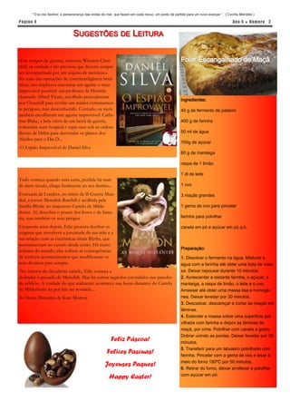 “ D ai-me Senhor, a perseverança das ondas do mar, que fazem em cada recuo, um ponto de partida para um novo avançar ” ( C ecília Meireles )

P á gina 4                                                                                                                           Ano 5 ● Núm er o 2


                                SUGESTÕES DE LEITURA

«Em tempos de guerra», escreveu Winston Chur-                                                       Folar Escangalhado de Maçã
chill, «a verdade é tão preciosa que deveria sempre
ser acompanhada por um séquito de mentiras.»
No caso das operações de contrainteligência britâ-
nicas, isto implicava encontrar um agente o mais
improvável possível: um professor de História
chamado Alfred Vicary, escolhido pessoalmente
                                                                                                    Ingredientes:
por Churchill para revelar um traidor extremamen-
te perigoso, mas desconhecido. Contudo, os nazis                                                    40 g de fermento de padeiro
também escolheram um agente improvável: Cathe-
rine Blake, a bela viúva de um herói de guerra,                                                     400 g de farinha
voluntária num hospital e espia nazi sob as ordens
diretas de Hitler para desvendar os planos dos                                                      50 ml de água
Aliados para o Dia D...
                                                                                                    100g de açúcar
O Espião Improvável de Daniel Silva
                                                                                                    80 g de manteiga

                                                                                                    raspa de 1 limão

                                                                                                    1 dl de leite
Tudo começa quando uma carta, perdida há mais
de meio século, chega finalmente ao seu destino...                                                  1 ovo

Evacuada de Londres, no início da II Guerra Mun-                                                    3 maçãs grandes
dial, a jovem Meredith Burchill é acolhida pela
família Blythe no majestoso Castelo de Milde-                                                       1 gema de ovo para pincelar
rhurst. Aí, descobre o prazer dos livros e da fanta-
sia, mas também os seus perigos.                                                                    farinha para polvilhar

Cinquenta anos depois, Edie procura decifrar os                                                     canela em pó e açúcar em pó q.b.
enigmas que envolvem a juventude da sua mãe e a
sua relação com as excêntricas irmãs Blythe, que
permaneceram no castelo desde então. Há muito
                                                                                                    Preparação:
isoladas do mundo, elas sofrem as consequências
de terríveis acontecimentos que modificaram os                                                      1. Dissolver o fermento na água. Misturar a
seus destinos para sempre.                                                                          água com a farinha até obter uma bola de mas-
 No interior do decadente castelo, Edie começa a                                                    sa. Deixar repousar durante 10 minutos.
deslindar o passado de Meredith. Mas há outros segredos escondidos nas paredes                      2. Acrescentar a restante farinha, o açúcar, a
do edifício. A verdade do que realmente aconteceu nas horas distantes do Castelo                    manteiga, a raspa de limão, o leite e o ovo.
de Milderhurst irá por fim ser revelada…                                                            Amassar até obter uma massa lisa e homogé-
As Horas Distantes de Kate Morton                                                                   nea. Deixar levedar por 30 minutos.
                                                                                                    3. Descascar, descaroçar e cortar as maçãs em
                                                                                                    lâminas.
                                                                                                    4. Estender a massa sobre uma superfície pol-
                                                                                                    vilhada com farinha e dispor as lâminas de
                                                                                                    maçã, por cima. Polvilhar com canela a gosto.
                                                                                                    Dobrar unindo as pontas. Deixar levedar por 30
                                                        Feliz Páscoa!                               minutos.
                                                                                                    5. Transferir para um tabuleiro polvilhado com
                                                      Felices Pascuas!                              farinha. Pincelar com a gema de ovo e levar a
                                                                                                    meio do forno 180ºC por 50 minutos.
                                                    Joyeuses Paques!
                                                                                                    6. Retirar do forno, deixar arrefecer e polvilhar
                                                                                                    com açúcar em pó.
                                                       Happy Easter!
 