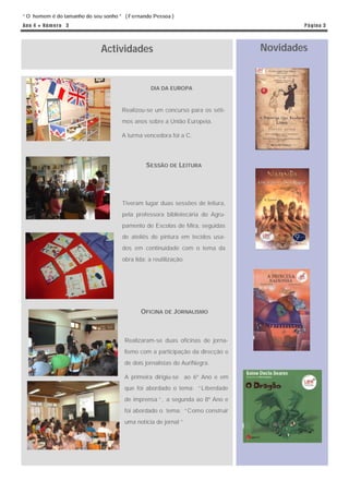 “ O homem é do tamanho do seu sonho ” ( Fernando Pessoa )
An o 4 ● N ú m e r o 3                                                                 P á g in a 3




                             Actividades                                       Novidades


                                                 DIA DA EUROPA



                                     Realizou-se um concurso para os séti-
                                     mos anos sobre a União Europeia.

                                     A turma vencedora foi a C.




                                              SESSÃO DE LEITURA




                                     Tiveram lugar duas sessões de leitura,
                                     pela professora bibliotecária do Agru-
                                     pamento de Escolas de Mira, seguidas
                                     de ateliês de pintura em tecidos usa-
                                     dos em continuidade com o tema da
                                     obra lida: a reutilização.




                                            OFICINA DE JORNALISMO



                                      Realizaram-se duas oficinas de jorna-
                                      lismo com a participação da direcção e
                                      de dois jornalistas do AuriNegra.

                                      A primeira dirigiu-se ao 6º Ano e em
                                      que foi abordado o tema: “ Liberdade
                                      de imprensa ” , a segunda ao 8º Ano e
                                      foi abordado o tema: “ Como construir
                                      uma notícia de jornal ”
 