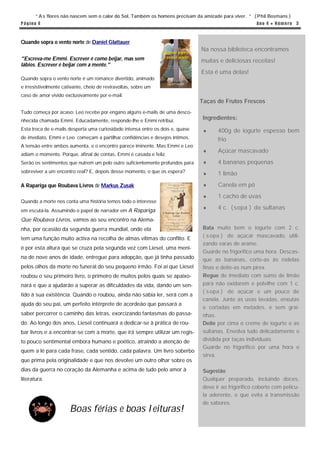 “ A s flores não nascem sem o calor do Sol. Também os homens precisam da amizade para viver. “ ( Phil Bosmans )
P á g in a 4                                                                                             An o 4 ● N ú m e r o 3



Quando sopra o vento norte de Daniel Glattauer
                                                                                 Na nossa biblioteca encontramos
"Escreva-me Emmi. Escrever é como beijar, mas sem                                muitas e deliciosas receitas!
lábios. Escrever é beijar com a mente."
                                                                                 Esta é uma delas!
Quando sopra o vento norte é um romance divertido, animado
e irresistivelmente cativante, cheio de reviravoltas, sobre um
caso de amor vivido exclusivamente por e-mail.
                                                                                Taças de Frutos Frescos
Tudo começa por acaso: Leo recebe por engano alguns e-mails de uma desco-
nhecida chamada Emmi. Educadamente, responde-lhe e Emmi retribui.
                                                                                 Ingredientes:
Esta troca de e-mails desperta uma curiosidade intensa entre os dois e, quase         400g de iogurte espesso bem
de imediato, Emmi e Leo começam a partilhar confidências e desejos íntimos.             frio
A tensão entre ambos aumenta, e o encontro parece iminente. Mas Emmi e Leo
                                                                                      Açúcar mascavado
adiam o momento. Porque, afinal de contas, Emmi é casada e feliz.
Serão os sentimentos que nutrem um pelo outro suficientemente profundos para          4 bananas pequenas
sobreviver a um encontro real? E, depois desse momento, o que os espera?              1 limão
A Rapariga que Roubava Livros de Markus Zusak                                         Canela em pó
                                                                                      1 cacho de uvas
Quando a morte nos conta uma história temos todo o interesse
em escutá-la. Assumindo o papel de narrador em A Rapariga
                                                                                      4 c. ( sopa ) de sultanas

Que Roubava Livros, vamos ao seu encontro na Alema-
nha, por ocasião da segunda guerra mundial, onde ela                             Bata muito bem o iogurte com 2 c.
                                                                                 ( s opa ) de açúcar mascavado, utili-
tem uma função muito activa na recolha de almas vítimas do conflito. E
                                                                                 zando varas de arame.
é por esta altura que se cruza pela segunda vez com Liesel, uma meni-
                                                                                 Guarde no frigorifico uma hora. Descas-
na de nove anos de idade, entregue para adopção, que já tinha passado            que as bananas, corte-as às rodelas
pelos olhos da morte no funeral do seu pequeno irmão. Foi aí que Liesel          finas e deite-as num pirex.
roubou o seu primeiro livro, o primeiro de muitos pelos quais se apaixo-         Regue de imediato com sumo de limão
nará e que a ajudarão a superar as dificuldades da vida, dando um sen-           para não oxidarem e polvilhe com 1 c.
                                                                                 ( s opa ) de açúcar e um pouco de
tido à sua existência. Quando o roubou, ainda não sabia ler, será com a
                                                                                 canela. Junte as uvas lavadas, enxutas
ajuda do seu pai, um perfeito intérprete de acordeão que passará a
                                                                                 e cortadas em metades, e sem grai-
saber percorrer o caminho das letras, exorcizando fantasmas do passa-            nhas.
do. Ao longo dos anos, Liesel continuará a dedicar-se à prática de rou-          Deite por cima o creme de iogurte e as
bar livros e a encontrar-se com a morte, que irá sempre utilizar um regis-       sultanas. Envolva tudo delicadamente e
to pouco sentimental embora humano e poético, atraindo a atenção de              dividida por taças individuais.
                                                                                 Guarde no frigorifico por uma hora e
quem a lê para cada frase, cada sentido, cada palavra. Um livro soberbo
                                                                                 sirva.
que prima pela originalidade e que nos devolve um outro olhar sobre os
dias da guerra no coração da Alemanha e acima de tudo pelo amor à                Sugestão
literatura.                                                                      Qualquer preparado, incluindo doces,
                                                                                 deve ir ao frigorifico coberto com pelícu-
                                                                                 la aderente, o que evita a transmissão
                                                                                 de sabores.
                       Boas férias e boas leituras!
 