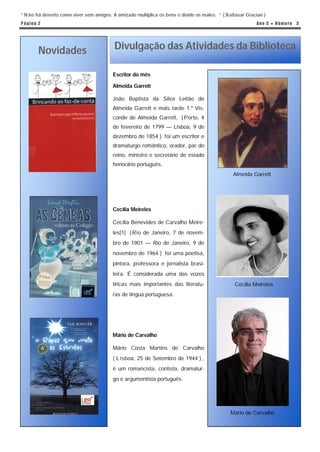 “ N ão há deserto como viver sem amigos. A amizade multiplica os bens e divide os males. “ ( Baltasar Gracian )
P á g in a 2                                                                                              An o 5 ● N ú m e ro 3




          Novidades                       Divulgação das Atividades da Biblioteca

                                         Escritor do mês

                                         Almeida Garrett

                                         João Baptista da Silva Leitão de
                                         Almeida Garrett e mais tarde 1.º Vis-
                                         conde de Almeida Garrett, ( Porto, 4
                                         de fevereiro de 1799 — Lisboa, 9 de
                                         dezembro de 1854 ) foi um escritor e
                                         dramaturgo romântico, orador, par do
                                         reino, ministro e secretário de estado
                                         honorário português.
                                                                                                Almeida Garrett




                                         Cecília Meireles

                                         Cecília Benevides de Carvalho Meire-
                                         les[1] ( Rio de Janeiro, 7 de novem-
                                         bro de 1901 — Rio de Janeiro, 9 de
                                         novembro de 1964 ) foi uma poetisa,
                                         pintora, professora e jornalista brasi-
                                         leira. É considerada uma das vozes
                                         líricas mais importantes das literatu-                  Cecília Meireles
                                         ras de língua portuguesa.




                                         Mário de Carvalho

                                         Mário Costa Martins de Carvalho
                                         ( L isboa, 25 de Setembro de 1944 ) ,
                                         é um romancista, contista, dramatur-
                                         go e argumentista português.




                                                                                               Mário de Carvalho
 