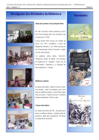 “ A s flores não nascem sem o calor do Sol. Também os homens precisam da amizade para viver. ” ( Phil Bosmans )
An o 5 ● N ú m e ro 3                                                                                             P á g in a 3




      Divulgação das Atividades da Biblioteca                                                  Novidades

                                        Visita da escritora Teresa Duarte Reis



                                        No dia 7 de maio esteve connosco a escri-
                                        tora Teresa Duarte Reis, em encontros com
                                        os alunos do 1º CEB.

                                        Teresa Duarte Reis nasceu em Unhais da
                                        Serra. Em 1971, completou o Curso do
                                        Magistério Primário e em 1996 licenciou-se
                                        em Comunicação Social. Escreveu e publi-
                                        cou em vários jornais.

                                         Já   publicou   vários      obras:   "Arco-Íris",
                                        "Pequenos contos de Natal", "Os Duendes
                                        no Quintal do Sr. Joaquim", "Cores de um
                                        Pé-de-Vento", "Duendes e a Proteção do
                                        Meio Ambiente" e "Janela".




                                        Melhores Leitoras


                                        As alunas Ana Silva, Tatiana Ferreira e Veró-
                                        nica Araújo estão de parabéns, por terem
                                        sido as melhores leitoras. A Ana Silva requi-
                                        sitou 22 livros e Tatiana Ferreira e Verónica
                                        Araújo requisitaram 19 livros cada.




                                        Turma mais leitora


                                        Os alunos da turma do 5ºB , da qual fazem
                                        parte as melhores leitoras, também estão de
                                        parabéns, dado que requisitaram 144 livros
                                        ao longo deste ano letivo.
 