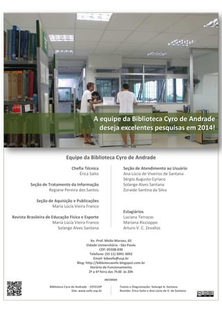 A equipe da Biblioteca Cyro de Andrade 
deseja excelentes pesquisas em 2014! 
Equipe da Biblioteca Cyro de Andrade 
Chefia Técnica 
Érica Saito 
Seção de Tratamento da Informação 
Regiane Pereira dos Santos 
Seção de Aquisição e Publicações 
Maria Lúcia Vieira Franco 
Revista Brasileira de Educação Física e Esporte 
Maria Lúcia Vieira Franco 
Solange Alves Santana 
Seção de Atendimento ao Usuário 
Ana Lúcia de Viveiros de Santana 
Sérgio Augusto Cyriaco 
Solange Alves Santana 
Zoraide Santina da Silva 
Estagiários 
Luciana Terrazas 
Mariana Riccioppo 
Arturo V. C. Zevallos 
Av. Prof. Mello Moraes, 65 
Cidade Universitária - São Paulo 
CEP: 05508-030 
Telefone: (55 11) 3091-3092 
Email: bibeefe@usp.br 
Blog: http://bibliotecaeefe.blogspot.com.br 
Horário de Funcionamento 
2ª a 6ª feira das 7h30 às 20h 
INFORME 
Textos e Diagramação: Solange A. Santana 
Revisão: Érica Saito e Ana Lúcia de V. de Santana 
Biblioteca Cyro de Andrade - EEFEUSP 
Site: www.eefe.usp.br 
