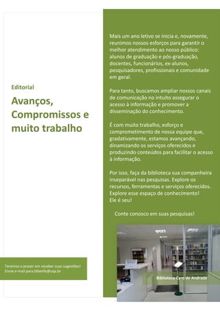 Editorial 
Avanços, 
Compromissos e 
muito trabalho 
Mais um ano letivo se inicia e, novamente, 
reunimos nossos esforços para garantir o 
melhor atendimento ao nosso público: 
alunos de graduação e pós-graduação, 
docentes, funcionários, ex-alunos, 
pesquisadores, profissionais e comunidade 
em geral. 
Para tanto, buscamos ampliar nossos canais 
de comunicação no intuito assegurar o 
acesso à informação e promover a 
disseminação do conhecimento. 
É com muito trabalho, esforço e 
comprometimento de nossa equipe que, 
gradativamente, estamos avançando, 
dinamizando os serviços oferecidos e 
produzindo conteúdos para facilitar o acesso 
à informação. 
Por isso, faça da biblioteca sua companheira 
inseparável nas pesquisas. Explore os 
recursos, ferramentas e serviços oferecidos. 
Explore esse espaço de conhecimento! 
Ele é seu! 
Conte conosco em suas pesquisas! 
2 
Teremos o prazer em receber suas sugestões! 
Envie e-mail para bibeefe@usp.br 
Biblioteca Cyro de Andrade 
 