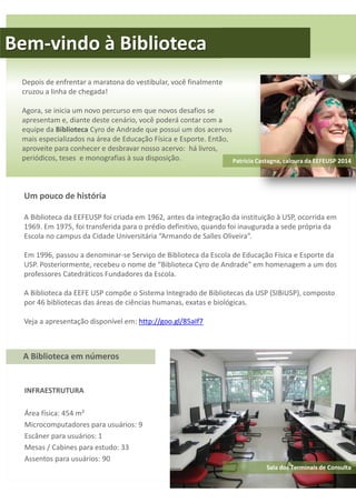 Bem-vindo à Biblioteca 
Depois de enfrentar a maratona do vestibular, você finalmente 
cruzou a linha de chegada! 
Agora, se inicia um novo percurso em que novos desafios se 
apresentam e, diante deste cenário, você poderá contar com a 
equipe da Biblioteca Cyro de Andrade que possui um dos acervos 
mais especializados na área de Educação Física e Esporte. Então, 
aproveite para conhecer e desbravar nosso acervo: há livros, 
periódicos, teses e monografias à sua disposição. 
A Biblioteca em números 
INFRAESTRUTURA 
Área física: 454 m² 
Microcomputadores para usuários: 9 
Escâner para usuários: 1 
Mesas / Cabines para estudo: 33 
Assentos para usuários: 90 
Patrícia Castagna, caloura da EEFEUSP 2014 
Um pouco de história 
A Biblioteca da EEFEUSP foi criada em 1962, antes da integração da instituição à USP, ocorrida em 
1969. Em 1975, foi transferida para o prédio definitivo, quando foi inaugurada a sede própria da 
Escola no campus da Cidade Universitária “Armando de Salles Oliveira”. 
Em 1996, passou a denominar-se Serviço de Biblioteca da Escola de Educação Física e Esporte da 
USP. Posteriormente, recebeu o nome de “Biblioteca Cyro de Andrade” em homenagem a um dos 
professores Catedráticos Fundadores da Escola. 
A Biblioteca da EEFE USP compõe o Sistema Integrado de Bibliotecas da USP (SIBiUSP), composto 
por 46 bibliotecas das áreas de ciências humanas, exatas e biológicas. 
Veja a apresentação disponível em: http://goo.gl/85aIf7 
Sala dos Terminais de Consulta 
 