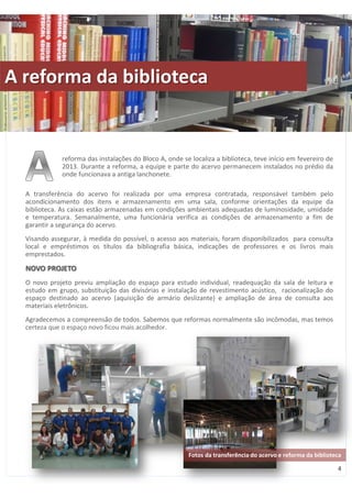 reforma das instalações do Bloco A, onde se localiza a biblioteca, teve início em fevereiro de 
2013. Durante a reforma, a equipe e parte do acervo permanecem instalados no prédio da 
onde funcionava a antiga lanchonete. 
A transferência do acervo foi realizada por uma empresa contratada, responsável também pelo 
acondicionamento dos itens e armazenamento em uma sala, conforme orientações da equipe da 
biblioteca. As caixas estão armazenadas em condições ambientais adequadas de luminosidade, umidade 
e temperatura. Semanalmente, uma funcionária verifica as condições de armazenamento a fim de 
garantir a segurança do acervo. 
Visando assegurar, à medida do possível, o acesso aos materiais, foram disponibilizados para consulta 
local e empréstimos os títulos da bibliografia básica, indicações de professores e os livros mais 
emprestados. 
NOVO PROJETO 
O novo projeto previu ampliação do espaço para estudo individual, readequação da sala de leitura e 
estudo em grupo, substituição das divisórias e instalação de revestimento acústico, racionalização do 
espaço destinado ao acervo (aquisição de armário deslizante) e ampliação de área de consulta aos 
materiais eletrônicos. 
Agradecemos a compreensão de todos. Sabemos que reformas normalmente são incômodas, mas temos 
certeza que o espaço novo ficou mais acolhedor. 
4 
A reforma da biblioteca 
Fotos da transferência do acervo e reforma da biblioteca 
 