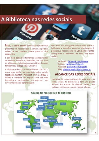 A BIBLIOTECA NAS REDES SOCIAIS 
A Biblioteca nas redes sociais 
ALCANCE DAS REDES SOCIAIS 
Hoje, as redes sociais online são ferramentas 
presentes em nossas vidas e, como não poderia 
deixar de ser, também fazem parte da vida 
acadêmica. 
É por meio delas que tomamos conhecimentos 
de eventos, debates e discussões, etc. Por isso, 
as bibliotecas, sobretudo universitárias, buscam 
também seu espaço neste universo. 
A biblioteca da EEFE não é diferente. Em 2012, 
criou seus perfis nas principais redes sociais: 
Facebook, Twitter, Pinterest, além do Blog. O 
intuito é oferecer um espaço cada vez mais 
interativo e participativo, promovendo um 
novo ambiente de aprendizagem. 
6 
Nas redes são divulgadas informações sobre a 
biblioteca e também assuntos relacionados à 
pesquisa, à nossa Escola e à USP. Gostou? Então 
acompanhe a Biblioteca da EEFE nas redes 
sociais: 
Facebook: facebook.com/bibeefe 
Twitter: twitter.com/bibeefe 
Pinterest: pinterest.com/bibeefe 
Blog: bibliotecaeefe.blogspot.com.br 
Lançadas há aproximadamente dois anos, as 
redes sociais da Biblioteca já têm um grande 
alcance. Há acessos de diversos países, em 
todos os continentes, como mostra a figura. 
 