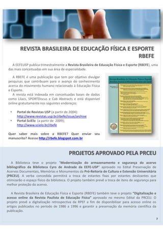 PROJETOS APROVADO PELA PRCEU 
A Biblioteca teve o projeto "Modernização do armazenamento e segurança do acervo 
bibliográfico da Biblioteca Cyro de Andrade da EEFE-USP" aprovado no Edital Preservação de 
Acervos Documentais, Memórias e Monumentos da Pró-Reitoria de Cultura e Extensão Universitária 
(PRCEU). A verba concedida permitirá a troca de estantes fixas por estantes deslizantes que 
otimizarão o espaço físico da biblioteca. O projeto também prevê a troca de itens de segurança para 
melhor proteção do acervo. 
A Revista Brasileira de Educação Física e Esporte (RBEFE) também teve o projeto “Digitalização e 
acesso online da Revista Paulista de Educação Física” aprovado no mesmo Edital da PRCEU. O 
projeto prevê a digitalização retrospectiva da RPEF a fim de disponibilizar para acesso online os 
artigos publicados no período de 1986 a 1996 e garantir a preservação da memória científica da 
publicação. 
7 
REVISTA BRASILEIRA DE EDUCAÇÃO FÍSICA E ESPORTE 
RBEFE 
A EEFEUSP publica trimestralmente a Revista Brasileira de Educação Física e Esporte (RBEFE), uma 
das mais conceituadas em sua área de especialidade. 
A RBEFE é uma publicação que tem por objetivo divulgar 
pesquisas que contribuam para o avanço do conhecimento 
acerca do movimento humano relacionado à Educação Física 
e Esporte. 
A revista está indexada em conceituadas bases de dados 
como Lilacs, SPORTDiscus e Cab Abstracts e está disponível 
online gratuitamente nos seguintes endereços: 
• Portal de Revistas USP (a partir de 2004): 
http://www.revistas.usp.br/rbefe/issue/archive 
• Portal SciElo (a partir de 2009): 
http://www.scielo.br/rbefe 
Quer saber mais sobre a RBEFE? Quer enviar seu 
manuscrito? Acesse http://rbefe.blogspot.com.br 
 
