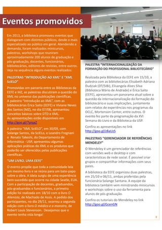 PALESTRA “INTERNACIONALIZAÇÃO DA 
FORMAÇÃO DO PROFISSIONAL BIBLIOTECÁRIO" 
Realizada pela Biblioteca da EEFE em 15/10, a 
palestra com as bibliotecárias Elisabeth Adriana 
Dudziak (DT/SIBi), Elisangela Alves Silva 
(Biblioteca Mário de Andrade) e Érica Saito 
(EEFE), apresentou um panorama atual sobre a 
questão da internacionalização da formação do 
bibliotecário e suas implicações, juntamente 
com relatos de experiências nos programas da 
OCLC, Mortenson Center, entre outros. O 
evento fez parte da programação da XVI 
Semana do Livro e da Biblioteca da USP. 
Confira as apresentações no link 
http://goo.gl/z8aUzS 
PALESTRAS "GERENCIADOR DE REFERÊNCIAS 
MENDELEY" 
O Mendeley é um gerenciador de referências 
com versões web e desktop e com 
características de rede social. É possível criar 
grupos e compartilhar informações com seus 
pares. 
A biblioteca da EEFE organizou duas palestras, 
em 25/10 e 06/11, ambas proferidas pela 
funcionária Solange Santana. A equipe da 
biblioteca também vem ministrando minicursos 
e workshops sobre o uso da ferramenta para 
alunos de pós-graduação. 
Confira os tutoriais do Mendeley no link 
http://goo.gl/GcenGN 
Em 2013, a biblioteca promoveu eventos que 
dialogaram com distintos públicos, desde o mais 
especializado ao público em geral. Atendendo a 
demanda, foram realizados minicursos, 
palestras, workshops que reuniram 
aproximadamente 200 alunos de graduação e 
pós-graduação, docentes, funcionários, 
bibliotecários, editores de revistas, entre outros. 
Veja na sequência alguns eventos realizados: 
PALESTRAS “INTRODUÇÃO AO XML” E “XML 
SciELO” 
Promovidas em parceria entre as Bibliotecas da 
EEFE e MZ, as palestras discutiram a questão do 
XML no universo das publicações científicas. 
A palestra “Introdução ao XML”, com as 
bibliotecárias Érica Saito (EEFE) e Viviane Neves 
dos Santos (MZ), no dia 07/08, apresentou 
conceitos básicos sobre DTD e XML. 
As apresentações estão disponíveis em 
http://goo.gl/7piqaZ 
A palestra “XML SciELO”, em 30/09, com 
Solange Santos, da SciELo, e Leandro Fregnani 
e Renato Takeshi, do Departamento de 
Informática - USP, apresentou algumas 
aplicações práticas do XML e os produtos que 
poderão ser oferecidos pelas publicações 
científicas. 
“UM LIVRO, UMA EEFE” 
O evento propõe que toda a comunidade leia 
um mesmo livro e se reúna para um bate-papo 
sobre a obra. A ideia surgiu de uma experiência 
bem-sucedida que ocorre na cidade Seatle, EUA. 
Com a participação de docentes, graduandos, 
pós-graduandos e funcionários, a primeira 
edição foi realizada em 18/10 com o livro O 
Alienista, de Machado de Assis. A pedido dos 
participantes, no dia 29/11, ocorreu a segunda 
edição com o livro O médico e o monstro, de 
Robert Louis Stevenson. Desejamos que o 
evento tenha vida longa! 
8 
1 
Eventos promovidos 
 