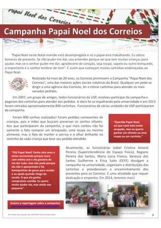Campanha Papai Noel dos Correios 
“Papai Noel neste Natal mamãe está desempregada e só o papai está trabalhando. Eu adoro 
bonecos de presente. Se não puder me dar, vou entender porque sei que tem muitas crianças para 
ajudar, mas se o senhor puder me dar, agradecerei de coração, seja roupa, sapato ou outro brinquedo, 
o importante é o senhor lembrar de mim”. É assim que começam muitas cartinhas endereçadas ao 
Papai Noel. 
Realizada há mais de 20 anos, os Correios promovem a Campanha “Papai Noel dos 
Correios”, uma das maiores ações sociais natalinas do Brasil. Qualquer um pode se 
dirigir a uma agência dos Correios, ler e retirar cartinhas para atender os mais 
variados pedidos. 
Em 2007, um grupo de amigos, todos funcionários da USP, resolveu participar da campanha e 
pegaram dez cartinhas para atender aos pedidos. A ideia foi se espalhando pela universidade e em 2013 
foram retiradas aproximadamente 800 cartinhas. Funcionários de várias unidades da USP participaram 
da campanha. 
Atualmente, as funcionárias Izabel Cristina Amaral 
Pereira (Superintendência do Espaço Físico), Regiane 
Pereira dos Santos, Maria Lúcia Franco, Vanessa dos 
Santos Guilherme e Érica Saito (EEFE) divulgam a 
campanha na universidade, organizam a distribuição das 
cartinhas e providenciam o encaminhamento dos 
presentes para os Correios. É uma atividade que requer 
dedicação e empenho. Em 2014, teremos mais! 
“Olá Papai Noel! Tenho oito anos e 
estou escrevendo porque moro 
com minha avó e ela gostaria de 
me dar tudo, mas não pode porque 
ela não é aposentada e faz 
bonequinhas de gesso para vender 
e eu ajudo quando chego da 
escola. O que ela ganha 
compramos comida. Eu quero 
muito ajudar ela, mas ainda sou 
pequena”. 
“Querido Papai Noel, 
sei que você está muito 
ocupado, mas eu queria 
ganhar um chinelo ou uma 
roupa ou um carrinho.” 
Foram 800 sonhos realizados! Foram pedidos comoventes de 
crianças, pais e mães que buscam preservar os sonhos infantis. 
Aos que participaram da campanha, o que mais contou não foi 
somente o fato comprar um brinquedo, uma roupa ou mesmo 
alimento, mas o fato de manter o sorriso e o olhar brilhante no 
rostinho de cada criança que teve seu pedido atendido. 
Os nomes dos autores das cartinhas foram preservados. 
Fotos da campanha de 2013. 
9 
Assista a reportagem sobre a campanha: 
https://www.youtube.com/watch?v=6CcWlvE7CCQ#t=2 
 