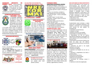 SOCIEDADE METODISTA DE
HOMENS – S.M.H. - “Procura apresentar-
te a Deus aprovado, como
obreiro que não tem de que
se envergonhar, que maneja
bem a Palavra da verdade”.
2 Timóteo 2.15.
VISITAS NOS LARES – 2ª feira à noite.
SOCIEDADE METODISTA DE
MULHERES – S.M.M.
A Sociedade Metodista
de Mulheres tem como
finalidade o cultivo de
experiências no terreno
da devoção, dos estudos
bíblicos, da fraternidade,
da recreação, do serviço
e do auxílio mútuo entre as mulheres,
bem como o apoio a todas as atividades
que visem a unidade da Igreja, ao seu
crescimento espiritual e numérico e ao
fortalecimento da Igreja Local.
MOCIDADE METODISTA
Jovens e Juvenis da IM Central formam
uma sociedade mista.
TUDO POR CRISTO dos jovens se
une ao UNIDOS EM CRISTO dos
Juvenis. Integre-se e participe.
O Ministério
Infantil
aguarda sua
colaboração
e
participação.
IX GRANDE ENCONTRO DA
MOCIDADE METODISTA - 5ªRE
02 a 05/Novembro – UNIMEP
GRUPO DE ORAÇÃO
WHATSAPP
Você que tem whatsApp e
está sempre conectado venha
fazer parte do GRUPO DE
ORAÇÃO – Esse grupo foi criado para
intercedermos a favor de outros irmãos que
necessitam de nossas orações, para estarmos
passando mensagens edificantes, desejarmos
um bom dia aos irmãos/as e recebermos
avisos referentes ao trabalhos da Igreja.
PEÇA PARA O PASTOR TE ADICIONAR
IRMÃO AJUDA IRMÃO
CARRO MISSIONÁRIO – Você já colocou
seu carro à disposição para transportar
algum irmão/ã necessitado, idoso ou
que não pode vir à igreja por motivos
diversos ? Isaias 41.6,13.
FLORES NO ALTAR
Na entrada do templo, tem
um quadro para você
ofertar as flores.
CHAMADA GERAL
MINISTÉRIOS-SOCIEDADES-ORGÃOS
90 ANOS DA IGREJA – Solicito aos
coordenadores de Ministérios, presidentes de
Sociedade e Órgãos, que possam elaborar
uma agenda específica visando os 90 anos da
igreja.
1- O que o seu ministério, sociedade ou
órgão planejará para os 90 anos da igreja
2- A partir de Agosto – Iniciar as atividades
dos 90 anos
3- Oração e Jejum 1 vez por semana
(individual). Entregar o jejum em uma das
reuniões de oração.
4- Incentivar todas as áreas da igreja a
ganhar vidas para Cristo.
5- Cada membro, ganhar uma vida para
Cristo, auxiliando sua integração na igreja.
6- Cada Metodista um dizimista.
7- Amar a igreja onde Cristo te plantou.
REUNIÃO DA CLAM – 19/07
Convoco a CLAM (Coordenação Local de
Ação Missionária), para reunião no dia
19/07(quarta feira) 19h30, numa das
dependências da IM Central. Objetivo:
organizar a agenda e planos visando os 90
anos da igreja. Cada líder apresentará sua
colaboração para a agenda. Pr. Samir.
ATÉ BREVE PROFESSOR
No domingo 25/06, nosso irmão João
Lissone, se despediu da Classe da Escola
Dominical, onde foi o professor de
adultos, e no culto da noite recebeu a
oração da igreja. Agradecemos a Deus
pela vida do irmão João, que sempre se
dedicou com amor à Obra de Deus. Ele,
esposa Regina e o jovem Alan, foram
trabalhar em outra cidade. Oramos pela
família, e aguardamos o retorno.
DOS COSTUMES DA IGREJA METODISTA
Como fez João Wesley, no seu tempo, seu
pronunciamento em documento que
chamou REGRAS GERAIS, código de conduta
cristã para as pessoas que o procuraram, em
busca de conforto espiritual, no desejo da
salvação e santidade, assim a Igreja
Metodista, adaptando a cada época a sua
linguagem, conserva os mesmos princípios,
os quais recomenda a todos os seus
membros, como prática de vida, a saber:
1. Não praticar o mal.
2. Zelosamente, praticar o bem.
3. Atender às ordenanças de Deus.
Fundamentada nesses princípios, a Igreja
confia que os metodistas preservem a sua
tradição e continuem a ser reconhecidos
como pessoas de vida regrada. Os
metodistas são:
• moderados nos divertimentos;
• modestos no trajar;
• abstêmios do álcool como bebida;
• empenhados no combate aos vícios;
• observadores do Dia do Senhor,
especialmente dedicado ao culto público, ao
cultivo espiritual, pelo estudo da Bíblia, e ao
descanso físico;
• observadores dos preceitos da Igreja e dos
meios de graça que ela oferece,
participando dos ofícios divinos e da Ceia do
Senhor;
• praticantes do jejum e da oração
individual e em família;
• honestos em negócios;
• fraternais nas relações de uns com os
outros;
• tolerantes e respeitadores das ideias e
opiniões alheias;
• praticantes de boas obras;
• benfeitores dos necessitados;
• defensores dos oprimidos;
• promotores da instrução secular e
religiosa;
• e operosos na obra de evangelização.
 