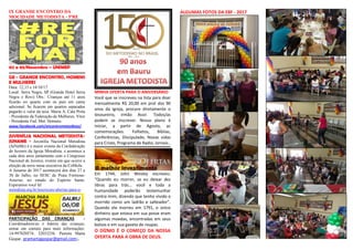 IX GRANDE ENCONTRO DA
MOCIDADE METODISTA - 5ªRE
02 a 05/Novembro – UNIMEP
GE - GRANDE ENCONTRO, HOMENS
E MULHERES
Data: 12,13 e 14/10/17
Local: Serra Negra, SP (Grande Hotel Serra
Negra e Rovi) Obs.: Crianças até 11 anos
ficarão no quarto com os pais em cama
adicional. Se ficarem em quartos separados
pagarão o valor da taxa. Maria A. Cata Preta
- Presidente da Federação de Mulheres. Vitor
- Presidente Fed. Met. Homens.
www.facebook.com/encontrometodista/.
JUVENÍLIA NACIONAL METODISTA-
JUNAME - Juvenília Nacional Metodista
(JuNaMe) é o maior evento da Confederação
de Juvenis da Igreja Metodista, e acontece a
cada dois anos juntamente com o Congresso
Nacional de Juvenis, evento em que ocorre a
eleição da nova mesa executiva da CoMeJu.
A Juname de 2017 acontecerá dos dias 27 a
30 de Julho, no SESC de Praia Formosa-
Aracruz, no estado do Espírito Santo.
Esperamos você lá!
metodista.org.br/inscricoes-abertas-para-o-
PARTICIPAÇÃO DAS CRIANÇAS -
Coordenadores/as e líderes das crianças,
entrar em contato para mais informações:
14-997020574; 32033256. Pastora Marta
Gaspar. pramartagaspar@gmail.com;.
MINHA OFERTA PARA O ANIVERSÁRIO
Você que se inscreveu na lista para doar
mensalmente R$ 20,00 em prol dos 90
anos da igreja, procure diretamente o
tesoureiro, irmão Assir. Todos/as
podem se inscrever. Nosso plano é
iniciar, a partir de Agosto, as
comemorações. Folhetos, Bíblias,
Conferências, Discipulado, Novas vidas
para Cristo, Programa de Radio, Jornais..
Em 1744, John Wesley escreveu:
“Quando eu morrer, se eu deixar dez
libras para trás... você e toda a
humanidade poderão testemunhar
contra mim, dizendo que tenho vivido e
morrido como um ladrão e salteador”.
Quando ele morreu em 1791, o único
dinheiro que estava em sua posse eram
algumas moedas, encontradas em seus
bolsos e em sua gaveta de roupas.
O DÍZMO É O COMEÇO DA NOSSA
OFERTA PARA A OBRA DE DEUS.
ALGUMAS FOTOS DA EBF - 2017
 
