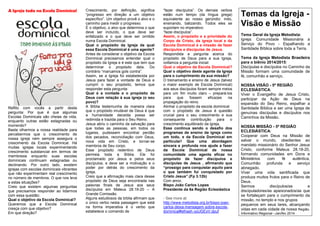 A Igreja toda na Escola Dominical
Reflito com vocês a partir desta
pergunta: Por que é que algumas
Escolas Dominicais são cheias de vida,
enquanto outras estão estagnadas ou
morrendo?
Basta olharmos a nossa realidade para
percebermos que o crescimento de
nossa igreja nem sempre assegura o
crescimento da Escola Dominical. Há
muitas igrejas locais experimentando
crescimento substancial em termos de
membresia enquanto suas escolas
dominicais continuam estagnadas ou
declinando. Por outro lado, existem
igrejas com escolas dominicais vibrantes
que não experimentam real crescimento
no número de membros. O que nos leva
a estas situações?
Creio que existem algumas perguntas
que precisamos responder ao lidarmos
com essa questão:
Qual o objetivo da Escola Dominical?
Queremos que a Escola Dominical
cresça com que objetivo?
Em que direção?
Crescimento, por definição, significa
“progresso em direção a um objetivo
específico”. Um objetivo provê o alvo e o
caminho para medir o progresso.
É o objetivo, o alvo que determina o que
deve ser incluído, o que deve ser
enfatizado e o que deve ser omitido
numa Escola Dominical.
Qual o propósito da Igreja da qual
essa Escola Dominical é uma agente?
Antes de considerar o objetivo da Escola
Dominical precisamos entender qual o
propósito da Igreja e é este que tem que
determinar o propósito dela. Do
contrário “marcamos gols contra”.
Assim, se a Igreja foi estabelecida por
Jesus para fazer a vontade de Deus e
cumprir o seu propósito, temos que
responder esta pergunta:
Qual é a vontade e o propósito de
Deus com relação à sua igreja (o seu
povo)?
A Bíblia testemunha de maneira clara
que o propósito imutável de Deus é que
a humanidade decaída possa ser
redimida e trazida para o Seu Reino.
Jesus abriu o caminho da salvação para
que todas as pessoas, em todos os
lugares, pudessem encontrar perdão
dos pecados, reconciliação com Deus,
nova vida em Cristo, e tornar-se
membros de Seu corpo.
Esse propósito redentivo de Deus
permeia toda a Bíblia. Ele foi
proclamado por Jesus e pelos seus
discípulos, e deve ser a motivação e o
poder por detrás do crescimento da
igreja.
Creio que a afirmação mais clara desse
propósito de Deus seja encontrada nas
palavras finais de Jesus aos seus
discípulos em Mateus 28.19-20 – A
Grande Comissão.
Alguns estudiosos da bíblia afirmam que
o único verbo nesta passagem que está
na forma imperativa é o verbo que
estabelece o comando de
“fazer discípulos”. Os demais verbos
estão num tempo (da língua grega)
equivalente ao nosso gerúndio: indo,
ensinando, batizando. Todos eles se
suportam no imperativo:
“fazei discípulos”.
Assim, o propósito e a prioridade do
Corpo de Cristo, da igreja local e da
Escola Dominical é a missão de fazer
discípulos e discípulas de Jesus.
Respondida a pergunta acerca do
propósito de Deus para a sua Igreja,
voltamos a pergunta inicial:
Qual o objetivo da Escola Dominical?
Qual o objetivo deste agente da Igreja
para o cumprimento da sua missão?
O treinamento e ensino de Jesus (talvez
o maior exemplo de Escola Dominical)
aos seus discípulos foram sempre meios
para um fim muito claro – prepará-los
para que fossem eficazes na
propagação do reino.
Alinhar o propósito da escola dominical
com o propósito de Jesus é questão
crucial para o seu crescimento e sua
consequente contribuição para o
crescimento equilibrado da igreja.
Esse continua sendo o desafio dos
programas de ensino da igreja como
um todo, e da Escola Dominical em
particular! Que uma abordagem
sincera e profunda nos ajude a fazer
da Escola Dominical de nossa
comunidade uma agente eficaz no
propósito de fazer discípulos e
discípulas de Jesus , afirmando que
“prossigo para conquistar aquilo para
o que também fui conquistado por
Cristo Jesus”.(Fp 3.12b)
Com amor,
Bispo João Carlos Lopes
Presidente da 6a Região Eclesiástica
- See more at:
http://www.metodista.org.br/bispo-joao-
carlos-deixa-mensagem-sobre-escola-
dominical#sthash.vplJGExV.dpuf
Temas da Igreja -
Visão e Missão
Tema Geral da Igreja Metodista:
Igreja: Comunidade Missionária a
Serviço do Povo - Espalhando a
Santidade Bíblica sobre toda a Terra.
Tema da Igreja Metodista Brasileira
para o biênio 2014/2015:
Discípulas e discípulos no Caminho da
Missão formam uma comunidade de
fé, comunhão e serviço.
NOSSA VISÃO - 5ª REGIÃO
ECLESIÁSTICA:
Viver o Evangelho de Jesus Cristo,
participar da Ação de Deus na
expansão do Seu Reino, espalhar a
Santidade Bíblica e ser uma Igreja de
genuínas discípulas e discípulos nos
Caminhos da Missão.
NOSSA MISSÃO - 5ª REGIÃO
ECLESIÁSTICA:
Cooperar com Deus na Missão de
salvar o mundo, obedientes ao
mandato missionário do Senhor Jesus
Cristo, conforme Mateus 28.18-20,
formando comunidades em Dons e
Ministérios com fé autêntica,
Comunhão profunda e serviço
abnegado.
Viver uma vida santificada que
produza muitos frutos para o Reino de
Deus.
Sermos discípulos/as e
discipuladores/as apaixonados/as que
se fortaleçam para o cumprimento da
missão, no templo e nos grupos
pequenos em seus lares, alcançando
vidas em cada cidade de nossa Região.
Informativo Regional –Jan/fev 2014
 