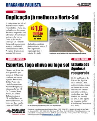 BRAGANÇA PAULISTA
          OBRAS




                                                                                                                                            AS PESSOAS ENTREVISTADAS AUTORIZARAM POR ESCRITO O USO DE SUA IMAGEM E DEPOIMENTO
Duplicação já melhora a Norte-Sul
Já está pronta a fase inicial


                                            1,6
da duplicação da avenida
Felício Helito, a Norte-Sul,
realizada pelo Governo de
                                     R$
São Paulo em parceria com
a Prefeitura. Concluído em              milhão
abril, o trecho está em                  investido
frente ao Recinto de                      na obra
Exposição Dr. Fernando
Costa, onde todos os anos       duplicados, quando as
acontece a tradicional          obras estiverem prontas. É
Festa do Peão da cidade.        mais segurança e
A avenida deverá ter em         organização para o
torno de 900 metros             trânsito da cidade.                  Duplicação da via facilitará vida dos motoristas em Bragança



   QUADRAS COBERTAS                                                                                           MELHOR CAMINHO


Esportes, faça chuva ou faça sol                                                                         Estrada dos
Chuva e sol já não são                                                                                   Agudos é
mais problema para
                                                                                                         recuperada




                                                                                                                                            CIDADANIA É MANTER A CIDADE LIMPA. NÃO JOGUE ESTE BOLETIM NO CHÃO
alunos de 862 escolas
estaduais praticarem                                                                                     Os 6,5 quilômetros da
esportes. O Governo                                                                                      Estrada dos Agudos
de São Paulo está                                                                                        estão entre os 2.400
cobrindo as quadras.                                                                                     quilômetros de estradas
Aqui em Bragança já                                                                                      rurais que receberam
há duas cobertas: EE                                                                                     cascalho nos últimos
Dr. Fernando Amos                                                                                        dois anos, no Estado.
Siriani, no Jardim                                                                                       Assim, ﬁca mais fácil
da Fraternidade, e                                                                                       circular nas estradas
EE Inaldo Manta, no                                                                                      de terra. A obra é parte
bairro Curitibanos. As                                                                                   do programa Melhor
obras nas duas escolas                                                                                   Caminho, do Governo de
custaram R$ 463 mil.            EE Dr. Fernando Amos Siriani: quadra para esporte e lazer                São Paulo.
                                Expediente – Jornalista responsável: Eduardo Mattos – MTB 13.060 (SP) – Governo do Estado de São Paulo –
                                Av. Morumbi, 4.500 – CEP 05650-905 – São Paulo – SP – Fone: (0xx11) 2193-8344 (PABX). Este boletim é uma
                                publicação de informação à comunidade, distribuída gratuitamente. Sua venda é proibida. Mais informações,
        Trabalhando por você    notícias e serviços no site www.saopaulo.sp.gov.br
 
