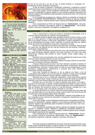 Grupo de Estudo Guerreiros da Luz - http://gdaluz.blogspot.com.br
Página B 16
tudo tem de ser para ela e por ela, se não, se sentirá preterida ou injustiçada. Em
consequência, torna-se intolerante e mesquinha.
O fator de Xangô é Graduador / Equilibrador, graduando o magnetismo mental e
equilibrando entre si as faculdades de um ser. Estimulando o equilíbrio de tudo no Universo.
Como toda energia, quando trabalhada positivamente é equilibrador da Justiça.
Quando em desequilíbrio o aspecto negativo é o que predomina gerando desiquilíbrio. Os
aspectos negativos são trabalhados pelos Guardiões na tentativa de trazer o ser novamente
ao aspecto positivo.
A cor normalmente visualizada por médiuns videntes na irradiação da energia de
Xangô é o MARROM, MARROM/BRANCO, VERMELHO, podendo ter algumas variações
como opaca, cristalina, cintilante podendo haver mudança de tonalidade dependendo fator
agregado.
Como características os “filhos” de Xangô podem ser: Positivamente – são passi-
vos, racionais, meditativos, observadores, atentos, etc; Negativamente – são reclusos,
calados, rancorosos, implacáveis, intransigentes, intragáveis, etc.
EGUNITÁ - ENERGIZADORA (CÓSMICA)
Como a Justiça Divina é o fogo que purifica os sentimentos desvirtuados, é em si
mesma o fogo da purificação dos viciados e dos desiquilibrados.
É unigênita porque foi gerada nesta qualidade cósmica do Divino Criador e tanto
gera em si como gera de si. O fogo consumidor gerado pelo Criador está espalhado por
toda a sua Criação e Criatura, e onde surge o desiquilíbrio, o próprio magnetismo negativo
do ser desiquilibrado já começa a atrair, condensar e acumular este fogo que, quando
atingir seu ponto de incandescência consumista, o esgotará e o anulará.
Ela é em si o fogo cósmico que está em tudo que existe, mas diluído. Para ela atuar
em nossa vida, não depende de nós, mas tão somente que nos tornemos “irracionais”,
aprisionados e desiquilibrados.
Temos então uma energia consumidora dos vícios e dos desiquilíbrios; purificadora
dos meios ambientes religiosos (templo), das casas (morada) e do íntimo dos seres
(sentimentos). Utilizada para purificar os seres viciados, anular magias negras, as
injustiças, etc.
Egunitá é muito mais conhecida como uma das qualidades de Iansã do que o Fogo
Cósmico, porque as lendas definiram-na como uma Iansã.
Egunitá é o Orixá Ígnea de magnetismo negativo, seu fogo é cósmico e consumidor,
enquanto o de Xangô é Universal e Abrasador.
O fogo de Xangô aquece os seres e os tornam calorosos, ajuizados e sensatos. O
fogo de Egunitá consome as energias dos seres apaixonados, emocionados, fanatizados
ou desiquilibrados, reduzindo a chama interior de cada um (sua energia Ígnea) a níveis
baixíssimos, apaziguando-os, paralisando-os e anulando seus vícios emocionais e
desiquilíbrios mentais, sufocando-os.
Como fogo necessita do elemento ar, ela se polariza com Ogum, e lhe dá
sustentação de que precisa, mas de forma passiva e ordenada, só assim suas irradiações
acontecem de forma ordenada e avançam apenas o objetivo que se identificou.
Observem que a Lei e a Justiça são inseparáveis, e para comentarmos Egunitá
temos que envolver Ogum, Xangô, e Iansã que são os outros três Orixás que também se
polarizam e que criam campos específicos de duas das sete Linhas da Umbanda.
Entendam que, se uma linha, ar e fogo se polarizam para aplicar a Lei (Ogum -
Egunitá) e, em outra, fogo e ar (Xangô - Iansã) se polarizam para aplicar a Justiça, é porque
tanto o fogo e o ar quanto a Justiça e a Lei não são antagônicos, e sim complementares. O
fogo, em verdade, não consome ou anula o ar, mas tão somente o energiza com o seu
calor. E o ar não apaga o fogo, mas apenas o expande ou o faz refluir.
A Justiça não anula a Lei, mas sim dota-a de recursos legais para que possa agir
com mais desenvoltura. E a Lei não anula a Justiça, mas sim dota-a com recursos para que
se possa impor onde injustiças estejam sendo cometidas.
O fator de Egunitá é Energizador / Reequilibrador, energiza as faculdades de um
ser e reequilibra as que entraram em desiquilíbrio. Energizando, reequilibrando e purifi-
cando tudo no Universo.
Como toda energia, quando trabalhada positivamente é energizadora da Razão.
Quando em desequilíbrio o aspecto negativo é o que predomina gerando fraqueza. Os
aspectos negativos são trabalhados pelos Guardiões na tentativa de trazer o ser nova-
mente ao aspecto positivo.
A cor normalmente visualizada por médiuns videntes na irradiação da energia de
Egunitá é o LARANJA, “FOGO”, AMARELO, VERMELHA, DOURADA, BRANCA, po-
dendo ter algumas variações como opaca, cristalina, cintilante podendo haver mudança
de tonalidade dependendo fator agregado.
Como características os “filhos” de Egunitá podem ser: Positivamente – são ati-
vas, emotivas, impulsivas, dominadoras, determinadas, firmes, etc; Negativamente –
são egoístas, briguentas, intrigantes, vingativas, insensíveis, teimosas, etc.
Em ambas energias os trabalhadores que atuam nelas são de posturas sérias, retas,
ilibada, justas moralmente elevadas, e exige do médium um comportamento físico, mental
e espiritual moralmente compatível com as energias em que atua.
SINCRETISMO DE EGUNITÁ
O Trono da Justiça/ Energizadora
possui denominações diferentes em
cada cultura, através do sincretismo
podemos compreender as
similaridades da Fé. Sendo assim
temos:
Orixá - Egunitá;
Grego - Héstia;
Romano - Vesta;
Hindú - Kali;
Nórdico - Nornes;
Católica-Santa Sara Kali;
Egípicio - Bastet.
Sincretizado também com os
signos de SAGITÁRIO E PEIXES.
Regido por Júpiter e Netuno, dia
da semana Quarta, Quinta, Sexta e
Sábado. Pedras - calcita laranja,
topázio ou ágata de fogo. Minérios-
magnetita.
ERVAS DE EGUNITÁ
Ervas Quentes (limpeza):
Arruda, buchinha do Norte, cânfora,
eucalipto, jurema preta, fumo
(tabaco), para raio, tiririca, comigo
ninguém pode e limão.
Ervas Mornas (equilibradoras):
Raiz de açafrão, alfavaca, arnica do
mato, flor de calêndula, canela,
Artemísia, chapéu de couro, erva de
São João, erva santa maria, mentruz,
semente de guaraná, resina, laranja
amarga e louro.
Flores: Girassol, begônia e flores
do campo.
Frutas e alimentos: Moranga,
morango, frutas vermelhas e frutas
cítricas, limão cravo, mexerica,
laranja, etc.
Portais de cura: Calcita laranja,
rodelas de limão cravo, velas laranja
e vermelha, carvão e azeite de
dendê.
PREPAROS E UTILIZAÇÕES
No Banho:
Todo banho não ferver a erva,
deixar apenas em efusão. Peneirar
antes do banho. O banho pode ser
realizado na cabeça, tomando cuidado
para não cair nos olhos e nem boca
pois podem ocorrer irritações/lesões.
O banho deve ser realizado após o
banho comum sendo 3 dias de limpeza
e 3 dias de equilibradora.
Sempre ao realizar os
banhos/defumação, fazer uma oração
pedindo benção, proteção, saúde, etc;
pedir a ativação das ervas utilizada no
banho em sua vida. Respirar
profundamente tentando absorver o
máximo de Fluido possível com muita Fé
e Amor. Após o banho um
agradecimento.
Na defumação:
Se for limpeza realizar de dentro para
fora, fundo/frente. Caso seja
harmonização realizar em sentido
horário (olhando a frente da casa
começar pelo lado esquerdo e terminar
pelo lado direito)
 