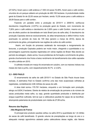 (27,52%), foram para o café arábica e 7.355 mil sacas 72,48%, foram para o café conilon,
oriundos de um parque cafeeiro em produção de 460.193 hectares. A produtividade média
geral do Estado foi de 22,05 sacas por hectare, sendo 15,39 sacas para o café arábica e
26,09 Sacas para o café conilon.
      Fazendo um paralelo entre a produção de 2010/11 e 2009/10, verifica-se
decréscimo insignificante (-0,57%) na produção geral do Estado, com incremento de
7,26% para o café arábica e decréscimo de 3,36% para o café Conilon, mesmo em um
ano de efeito positivo de bienalidade em todo Brasil (ano de safra alta). O decréscimo da
produção Capixaba deve-se exclusivamente, às altas temperaturas e déficit hídrico muito
acentuado no período de mais de 100 dias (janeiro a março de 2010), época de
enchimento de grãos, principalmente nas regiões de cultivo do café conilon.
        Assim, em função do processo acelerado de renovação e revigoramento de
lavouras, a produção Capixaba poderia ser muito maior, chegando a quantidades e ou
percentagens superiores àquelas registradas em várias regiões do Brasil. Mas devido ao
período da estiagem, citado acima, houve problemas de formação e enchimento de grãos,
grande chochamento dos frutos e baixo rendimento de beneficiamento dos cafés capixaba
na safra colhida em 2010.
      A colheita iniciada em março foi encerrada em outubro, com os maiores índices nos
meses de maio e junho, com respectivamente 45,7% e 3,32%.


5.3 - SÃO PAULO
      O encerramento da safra de café 2010/11 no Estado de São Paulo trouxe boas
notícias. A estimativa final no Estado confirma uma das mais auspiciosas colheitas já
registradas, contabilizando 4,66 milhões de sacas de café.
      A área total somou 175.781 hectares, enquanto a em formação sem produção,
atingiu os 8.634,3 hectares. Diante de relatos de erradicação de pomares e do número de
sacas produzidas nesta safra, ou seja, grande quantidade produzida e distribuída por
exígua superfície cultivada, tem-se que a cafeicultura paulista foi capaz de se tecnificar,
alcançando patamares de produtividade com média de 27,89 sc/ha.


Resumo das Regiões
 - Alta Mogiana de Franca
      O principal eixo produtor paulista colheu na safra 2010 a quantidade de 1,6 milhão
de sacas de café beneficiado. O grande volume de precipitações ao longo do ano e o
adequado manejo agronômico adotado pelos cafeicultores dessa região, são fatores
 