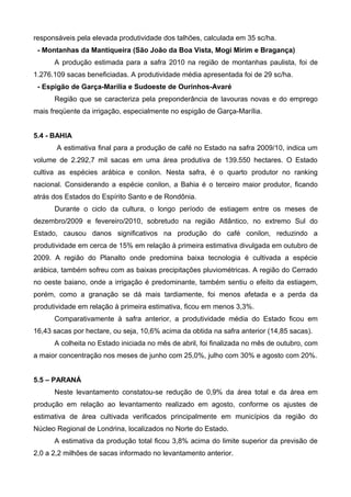 responsáveis pela elevada produtividade dos talhões, calculada em 35 sc/ha.
 - Montanhas da Mantiqueira (São João da Boa Vista, Mogi Mirim e Bragança)
      A produção estimada para a safra 2010 na região de montanhas paulista, foi de
1.276.109 sacas beneficiadas. A produtividade média apresentada foi de 29 sc/ha.
 - Espigão de Garça-Marília e Sudoeste de Ourinhos-Avaré
      Região que se caracteriza pela preponderância de lavouras novas e do emprego
mais freqüente da irrigação, especialmente no espigão de Garça-Marília.


5.4 - BAHIA
       A estimativa final para a produção de café no Estado na safra 2009/10, indica um
volume de 2.292,7 mil sacas em uma área produtiva de 139.550 hectares. O Estado
cultiva as espécies arábica e conilon. Nesta safra, é o quarto produtor no ranking
nacional. Considerando a espécie conilon, a Bahia é o terceiro maior produtor, ficando
atrás dos Estados do Espírito Santo e de Rondônia.
      Durante o ciclo da cultura, o longo período de estiagem entre os meses de
dezembro/2009 e fevereiro/2010, sobretudo na região Atlântico, no extremo Sul do
Estado, causou danos significativos na produção do café conilon, reduzindo a
produtividade em cerca de 15% em relação à primeira estimativa divulgada em outubro de
2009. A região do Planalto onde predomina baixa tecnologia é cultivada a espécie
arábica, também sofreu com as baixas precipitações pluviométricas. A região do Cerrado
no oeste baiano, onde a irrigação é predominante, também sentiu o efeito da estiagem,
porém, como a granação se dá mais tardiamente, foi menos afetada e a perda da
produtividade em relação à primeira estimativa, ficou em menos 3,3%.
      Comparativamente à safra anterior, a produtividade média do Estado ficou em
16,43 sacas por hectare, ou seja, 10,6% acima da obtida na safra anterior (14,85 sacas).
      A colheita no Estado iniciada no mês de abril, foi finalizada no mês de outubro, com
a maior concentração nos meses de junho com 25,0%, julho com 30% e agosto com 20%.


5.5 – PARANÁ
      Neste levantamento constatou-se redução de 0,9% da área total e da área em
produção em relação ao levantamento realizado em agosto, conforme os ajustes de
estimativa de área cultivada verificados principalmente em municípios da região do
Núcleo Regional de Londrina, localizados no Norte do Estado.
      A estimativa da produção total ficou 3,8% acima do limite superior da previsão de
2,0 a 2,2 milhões de sacas informado no levantamento anterior.
 