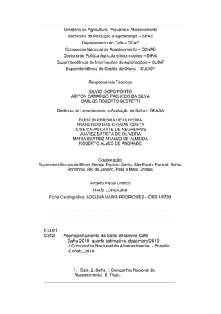 Ministério da Agricultura, Pecuária e Abastecimento
               Secretaria de Produção e Agroenergia – SPAE
                       Departamento do Café – DCAF
             Companhia Nacional de Abastecimento – CONAB
             Diretoria de Política Agrícola e Informações – DIPAI
         Superintendência de Informações do Agronegócio – SUINF
              Superintendência de Gestão da Oferta – SUGOF


                           Responsáveis Técnicos

                        SILVIO ISOPO PORTO
                 AIRTON CAMARGO PACHECO DA SILVA
                     CARLOS ROBERTO BESTÉTTI

         Gerência de Levantamento e Avaliação de Safra – GEASA

                     ELEDON PEREIRA DE OLIVEIRA
                    FRANCISCO DAS CHAGAS COSTA
                   JOSÉ CAVALCANTE DE NEGREIROS
                     JUAREZ BATISTA DE OLIVEIRA
                  MARIA BEATRIZ ARAÚJO DE ALMEIDA
                     ROBERTO ALVES DE ANDRADE


                              Colaboração:
Superintendências de Minas Gerais, Espírito Santo, São Paulo, Paraná, Bahia,
              Rondônia, Rio de Janeiro, Pará e Mato Grosso.


                            Projeto Visual Gráfico
                             THAÍS LORENZINI
     Ficha Catalográfica: ADELINA MARIA RODRIGUES – CRB 1/1739




  633.61
  C212      Acompanhamento da Safra Brasileira Café
              Safra 2010 quarta estimativa, dezembro/2010
              / Companhia Nacional de Abastecimento. - Brasília:
              Conab, 2010



                  1. Café. 2. Safra. I. Companhia Nacional de
                  Abastecimento. II. Título.
 
