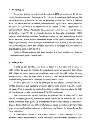 1 – INTRODUÇÃO

      No período de 8 de novembro 3 de dezembro de 2010, os técnicos da Conab e de
Instituições parceiras como: Secretaria de Agricultura e Abastecimento do Estado de São
Paulo-SAA/CATI/IEA, Instituto Capixaba de Pesquisa, Assistência Técnica e Extensão
Rural - INCAPER; Empresa Baiana de Desenvolvimento Agrícola S/A - EBDA; Secretaria
de Estado da Agricultura e do Abastecimento do Paraná - SEAB - Departamento de
Economia Rural - DERAL; Associação de Assistência Técnica, Extensão Rural do Estado
de Rondônia - EMATER-RO; e o Instituto Brasileiro de Geografia e Estatística – IBGE,
visitaram Municípios dos principais Estados produtores de café (Minas Gerais, Espírito
Santo, São Paulo, Bahia, Paraná, Rondônia e Rio de Janeiro que correspondem a 98,0%
da produção nacional), para a realização de entrevistas e aplicação de questionários junto
aos informantes previamente selecionados, objetivando a realização da quarta estimativa
de produção da safra de café de 2010.
      Assim, a Conab agradece aos seus parceiros e a todos aqueles que, direta ou
indiretamente participaram desse trabalho.



2 – PRODUÇÃO

      A safra de café beneficiado no País em 2009/10, fechou com uma produção de
48,09 milhões de sacas de 60 quilos. O resultado representa um acréscimo de 21,9% ou
8,62 milhões de sacas, quando comparado com a produção de 39,47 milhões de sacas
obtidas na safra 2009. Tal crescimento é justificado pelo ano de bienalidade positiva,
aliado às condições climáticas favoráveis durante o ciclo da cultura.
      O maior acréscimo se dará na produção de café arábica, estimada em 36,72
milhões de sacas, o que representa um ganho sobre a safra anterior de 27,2%, (7.958,1
mil sacas). Para a produção do conilon (robusta) a previsão indica um volume de 11,27
milhões de sacas, ou seja, crescimento de 6,3% (666,3 mil sacas).
      Comparativamente à terceira estimativa divulgada no mês de setembro/2010, que
indicava uma produção de 47,2 milhões de sacas, observa-se um acréscimo de 1,9% ou
de 895,9 mil sacas de 60 quilos. Os decréscimos em relação às primeiras estimativas nos
Estados do Espírito Santo e da Bahia em função das baixas precipitações pluviométricas,
foram compensados pelos ganhos de produtividade nos Estados de Minas Gerias, São
Paulo e Rondônia.
      A produção dos Estados do Acre, Ceará, Pernambuco, Mato Grosso do Sul, Goiás
e Distrito Federal, denominada de “outros” nas tabelas confeccionadas, representa 1,05%
 