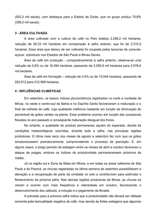 (503,3 mil sacas), com destaque para o Estado de Goiás, que no grupo produz 70,8%
(356,2 mil sacas).


3 - ÁREA CULTIVADA
      A área cultivada com a cultura de café no País totaliza 2.289,2 mil hectares,
redução de 26,33 mil hectares em comparação à safra anterior, que foi de 2.315,5
hectares. Essa área que deixou de ser cultivada foi ocupada pelas lavouras de cana-de-
açúcar, sobretudo nos Estados de São Paulo e Minas Gerais.
      Área de café em produção - comparativamente à safra anterior, observa-se uma
redução de 0,8% ou de 16.284 hectares, passando de 2.092,9 mil hectares para 2.076,6
mil hectares.
      Área de café em formação – redução de 4,5% ou de 10.044 hectares, passando de
222.612 para 212.568 hectares.

4 - INFLUÊNCIAS CLIMÁTICAS

      Em setembro, os baixos índices pluviométricos registrados no norte e nordeste de
Minas, no oeste e centro-sul da Bahia e no Espírito Santo favoreceram a maturação e o
final da colheita do café, cuja qualidade melhorou bastante em função da diminuição do
percentual de grãos verdes na planta. Esse problema ocorreu em função das sucessivas
floradas no ano passado e conseqüente maturação desigual dos frutos.
      No entanto, a qualidade do produto permaneceu aquém do esperado, devido às
condições meteorológicas ocorridas, durante toda a safra, nas principais regiões
produtoras. O clima mais seco nos meses de agosto e setembro fez com que os grãos
amadurecessem prematuramente, comprometendo o processo de granação. E, em
alguns casos, o longo período de estiagem entre os meses de abril a outubro favoreceu o
ataque de pragas, embora os índices de produtividade permanecessem próximos da
média.
      Já na região sul e Zona da Mata em Minas, e em todas as áreas cafeeiras de São
Paulo e do Paraná, as chuvas registradas na última semana de setembro possibilitaram a
elevação e a recuperação de parte da umidade no solo e contribuíram para estimular o
florescimento da próxima safra. Nas demais regiões produtoras de Minas, as chuvas só
vieram a ocorrer com mais freqüência e intensidade em outubro, favorecendo o
desenvolvimento dos cafezais, a indução e o pegamento da florada.
      A previsão para a próxima safra indica que a produtividade não deverá ser afetada
somente pela bianualidade negativa do café, mas devido às fortes estiagens que algumas
 