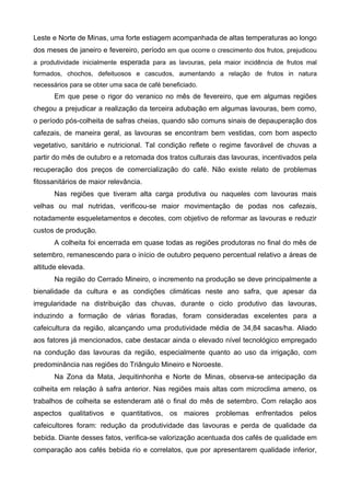 Leste e Norte de Minas, uma forte estiagem acompanhada de altas temperaturas ao longo
dos meses de janeiro e fevereiro, período em que ocorre o crescimento dos frutos, prejudicou
a produtividade inicialmente esperada para as lavouras, pela maior incidência de frutos mal
formados, chochos, defeituosos e cascudos, aumentando a relação de frutos in natura
necessários para se obter uma saca de café beneficiado.
       Em que pese o rigor do veranico no mês de fevereiro, que em algumas regiões
chegou a prejudicar a realização da terceira adubação em algumas lavouras, bem como,
o período pós-colheita de safras cheias, quando são comuns sinais de depauperação dos
cafezais, de maneira geral, as lavouras se encontram bem vestidas, com bom aspecto
vegetativo, sanitário e nutricional. Tal condição reflete o regime favorável de chuvas a
partir do mês de outubro e a retomada dos tratos culturais das lavouras, incentivados pela
recuperação dos preços de comercialização do café. Não existe relato de problemas
fitossanitários de maior relevância.
       Nas regiões que tiveram alta carga produtiva ou naqueles com lavouras mais
velhas ou mal nutridas, verificou-se maior movimentação de podas nos cafezais,
notadamente esqueletamentos e decotes, com objetivo de reformar as lavouras e reduzir
custos de produção.
       A colheita foi encerrada em quase todas as regiões produtoras no final do mês de
setembro, remanescendo para o início de outubro pequeno percentual relativo a áreas de
altitude elevada.
       Na região do Cerrado Mineiro, o incremento na produção se deve principalmente a
bienalidade da cultura e as condições climáticas neste ano safra, que apesar da
irregularidade na distribuição das chuvas, durante o ciclo produtivo das lavouras,
induzindo a formação de várias floradas, foram consideradas excelentes para a
cafeicultura da região, alcançando uma produtividade média de 34,84 sacas/ha. Aliado
aos fatores já mencionados, cabe destacar ainda o elevado nível tecnológico empregado
na condução das lavouras da região, especialmente quanto ao uso da irrigação, com
predominância nas regiões do Triângulo Mineiro e Noroeste.
       Na Zona da Mata, Jequitinhonha e Norte de Minas, observa-se antecipação da
colheita em relação à safra anterior. Nas regiões mais altas com microclima ameno, os
trabalhos de colheita se estenderam até o final do mês de setembro. Com relação aos
aspectos qualitativos e quantitativos, os maiores problemas enfrentados pelos
cafeicultores foram: redução da produtividade das lavouras e perda de qualidade da
bebida. Diante desses fatos, verifica-se valorização acentuada dos cafés de qualidade em
comparação aos cafés bebida rio e correlatos, que por apresentarem qualidade inferior,
 