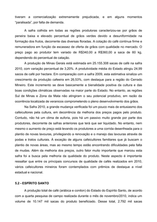 tiveram a comercialização extremamente prejudicada, e em alguns momentos
“paralisada”, por falta de demanda.

      A safra colhida em todas as regiões produtoras caracterizou-se por grãos de
peneira baixa e elevado percentual de grãos verdes devido a desuniformidade na
formação dos frutos, decorrente das diversas floradas. A cotação do café continua firme e
remuneradora em função da escassez de oferta de grãos com qualidade no mercado. O
preço pago ao produtor tem variado de R$340,00 a R$360,00 a saca de 60 kg,
dependendo do percentual de catação.
      A produção de Minas Gerais está estimada em 25.155.308 sacas de café na safra
2010, com variação percentual de 3,20%. A produtividade média do Estado atingiu 24,99
sacos de café por hectare. Em comparação com a safra 2009, esta estimativa sinaliza um
crescimento da produção cafeeira em 26,53%, com destaque para a região do Cerrado
Mineiro. Este incremento se deve basicamente a bienalidade positiva da cultura e das
boas condições climáticas observadas na maior parte do Estado. No entanto, as regiões
Sul de Minas e Zona da Mata não atingiram o seu potencial produtivo, em razão da
ocorrência localizada de veranicos comprometendo o pleno desenvolvimento dos grãos.
      Na Safra 2010, a grande mudança verificada foi um pouco mais de entusiasmo dos
cafeicultores pela cultura, em decorrência da melhoria dos preços pagos pelo produto.
Contudo, não há um clima de euforia, pois há um passivo muito grande por parte dos
produtores, decorrente de safras anteriores que terá que ser liquidado. No entanto, nem
mesmo o aumento de preço está levando os produtores a uma corrida desenfreada para o
plantio de novas lavouras, privilegiando a renovação e o manejo das lavouras através de
podas e tratos culturais. À exceção de alguns cafeicultores familiares que já buscam o
plantio de novas áreas, mas ao mesmo tempo estão encontrando dificuldades pela falta
de mudas. Além da melhoria dos preços, outro fator muito importante que marcou esta
safra foi a busca pela melhoria da qualidade do produto. Neste aspecto é importante
ressaltar que entre os principais concursos de qualidade de cafés realizados em 2010,
vários cafeicultores mineiros foram contemplados com prêmios de destaque a nível
estadual e nacional.


5.2 - ESPÍRITO SANTO

      A produção total de café (arábica e conilon) do Estado do Espírito Santo, de acordo
com a quarta pesquisa de campo realizada durante o mês de novembro/2010, indica um
volume de 10.147 mil sacas do produto beneficiado. Desse total, 2.792 mil sacas
 