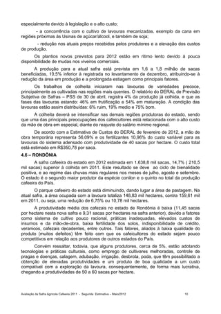 especialmente devido à legislação e o alto custo;
       - a concorrência com o cultivo de lavouras mecanizadas, exemplo da cana em
regiões próximas às Usinas de açúcar/álcool, e também de soja;
       - redução nos atuais preços recebidos pelos produtores e a elevação dos custos
de produção.
      Os plantios novos previstos para 2012 estão em ritimo lento devido à pouca
disponibilidade de mudas nos viveiros comerciais.
      A produção para a atual safra está prevista em 1,6 a 1,8 milhão de sacas
beneficiadas, 10,5% inferior à registrada no levantamento de dezembro, atribuindo-se à
redução da área em produção e a prolongada estiagem como principais fatores.
       Os trabalhos de colheita iniciaram nas lavouras de variedades precoce,
principalmente as cultivadas nas regiões mais quentes. O relatório do DERAL de Previsão
Subjetiva de Safras – PSS de 30 de abril, registra 4% da produção já colhida, e que as
fases das lavouras estando: 46% em frutificação e 54% em maturação. A condição das
lavouras estão assim distribuídas: 6% ruim, 19% medio e 75% bom.
      A colheita deverá se intensificar nas demais regiões produtoras do estado, sendo
que uma das principais preocupações dos cafeicultores está relacionada com o alto custo
da mão de obra em especial, diante do reajuste do salário mínimo regional.
      De acordo com a Estimativa de Custos do DERAL de fevereiro de 2012, a mão de
obra temporária representa 56,09% e os fertilizantes 10,96% do custo variável para as
lavouras do sistema adensado com produtividade de 40 sacas por hectare. O custo total
está estimado em R$350,78 por saca.
4.6 – RONDÔNIA
       A safra cafeeira do estado em 2012 estimada em 1.638,8 mil sacas, 14,7% ( 210,5
mil sacas) superior à colhida em 2011. Este resultado se deve ao ciclo de bienalidade
positiva, e ao regime das chuvas mais regulares nos meses de julho, agosto e setembro.
O estado é o segundo maior produtor da espécie conilon e o quinto no total da produção
cafeeira do País.
       O parque cafeeiro do estado está diminuindo, dando lugar a área de pastagem. Na
atual safra, a área ocupada com a lavoura totaliza 148,83 mil hectares, contra 159,61 mil
em 2011, ou seja, uma redução de 6,75% ou 10,78 mil hectares.
      A produtividade média dos cafezais no estado de Rondônia é baixa (11,45 sacas
por hectare nesta nova safra e 9,31 sacas por hectares na safra anterior), devido a fatores
como sistema de cultivo pouco racional, práticas inadequadas, elevados custos de
insumos e da mão-de-obra, baixa fertilidade dos solos, indisponibilidade de crédito,
veranicos, cafezais decadentes, entre outros. Tais fatores, aliados à baixa qualidade do
produto (muitos defeitos) têm feito com que os cafeicultores do estado sejam pouco
competitivos em relação aos produtores de outros estados do País.
       Convém ressaltar, todavia, que alguns produtores, cerca de 5%, estão adotando
tecnologias e práticas culturais, como emprego de cultivares melhoradas, controle de
pragas e doenças, calagem, adubação, irrigação, desbrota, poda, que têm possibilitado a
obtenção de elevadas produtividades e um produto de boa qualidade a um custo
compatível com a exploração da lavoura, consequentemente, de forma mais lucrativa,
chegando a produtividades de 50 a 60 sacas por hectare.



Avaliação da Safra Agrícola Cafeeira 2011 - Segunda Estimativa – Maio/2012         10
 