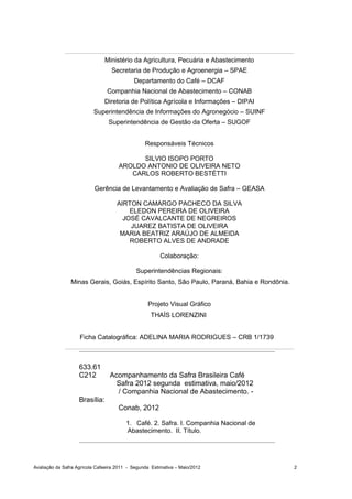 Ministério da Agricultura, Pecuária e Abastecimento
                                  Secretaria de Produção e Agroenergia – SPAE
                                            Departamento do Café – DCAF
                                Companhia Nacional de Abastecimento – CONAB
                               Diretoria de Política Agrícola e Informações – DIPAI
                          Superintendência de Informações do Agronegócio – SUINF
                                 Superintendência de Gestão da Oferta – SUGOF


                                                 Responsáveis Técnicos

                                           SILVIO ISOPO PORTO
                                     AROLDO ANTONIO DE OLIVEIRA NETO
                                        CARLOS ROBERTO BESTÉTTI

                          Gerência de Levantamento e Avaliação de Safra – GEASA

                                    AIRTON CAMARGO PACHECO DA SILVA
                                        ELEDON PEREIRA DE OLIVEIRA
                                      JOSÉ CAVALCANTE DE NEGREIROS
                                        JUAREZ BATISTA DE OLIVEIRA
                                     MARIA BEATRIZ ARAÚJO DE ALMEIDA
                                        ROBERTO ALVES DE ANDRADE

                                                        Colaboração:

                                             Superintendências Regionais:
                Minas Gerais, Goiás, Espírito Santo, São Paulo, Paraná, Bahia e Rondônia.


                                                  Projeto Visual Gráfico
                                                   THAÍS LORENZINI


                    Ficha Catalográfica: ADELINA MARIA RODRIGUES – CRB 1/1739



                    633.61
                    C212         Acompanhamento da Safra Brasileira Café
                                   Safra 2012 segunda estimativa, maio/2012
                                   / Companhia Nacional de Abastecimento. -
                    Brasília:
                                     Conab, 2012

                                         1. Café. 2. Safra. I. Companhia Nacional de
                                         Abastecimento. II. Título.




Avaliação da Safra Agrícola Cafeeira 2011 - Segunda Estimativa – Maio/2012                  2
 