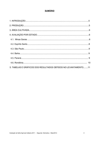 SUMÁRIO



1. INTRODUÇÃO.................................................................................................................5

2. PRODUÇÃO.....................................................................................................................5

3. ÁREA CULTIVADA...........................................................................................................6

4. AVALIAÇÃO POR ESTADO.............................................................................................6

 4.1. Minas Gerais ..............................................................................................................6

 4.2. Espírito Santo..............................................................................................................8

 4.3. São Paulo....................................................................................................................9

 4.4. Bahia.......................................................................................................................... 9

 4.5. Paraná........................................................................................................................ 9

 4.6. Rondônia.................................................................................................................. 10

5. TABELAS E GRÁFICOS DOS RESULTADOS OBTIDOS NO LEVANTAMENTO........11




Avaliação da Safra Agrícola Cafeeira 2011 - Segunda Estimativa – Maio/2012                                                  4
 