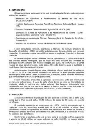 1 – INTRODUÇÃO
        O levantamento da safra nacional de café é realizada pela Conab e pelas seguintes
instituições parceiras:
         – Secretaria de Agricultura e Abastecimento do Estado de São Paulo-
           SAA/CATI/IEA (SP);
         – Instituto Capixaba de Pesquisa, Assistência Técnica e Extensão Rural - Incaper
          (ES);
         – Empresa Baiana de Desenvolvimento Agrícola S/A – EBDA (BA);
         – Secretaria de Estado da Agricultura e do Abastecimento do Paraná - SEAB -
           Departamento de Economia Rural – Deral (PR);
         – Associação de Assistência Técnica, Extensão Rural do Estado de Rondônia -
           Emater (RO);
         – Empresa de Assistência Técnica e Extensão Rural de Minas Gerais.

      Foram consultados também, escritórios e técnicos do Instituto Brasileiro de
Geografia e Estatística – IBGE, para obter estatísticas dos demais estados com menores
proporções de produção, e para compatibilizar os números globais dos estados de maior
produção.
       O trabalho conjunto reúne interesses mútuos, aproveitando o conhecimento local
dos técnicos dessas instituições, que ao longo dos anos realizam esta atividade de
avaliação da safra cafeeira com muita dedicação, aos quais, na oportunidade, a Conab
registra os seus agradecimentos, cujos apoios têm sido decisivos para a qualidade e
credibilidade das informações divulgadas.
      As informações disponibilizadas neste relatório se referem aos trabalhos realizados
no período de 15 a 28 de abri/12, quando foram visitados os municípios dos principais
Estados produtores (Minas Gerais, Espírito Santo, São Paulo, Bahia, Paraná e Rondônia),
que correspondem a 97,7% da produção nacional.
      Foram realizadas entrevistas e aplicados questionários junto aos informantes
previamente selecionados. O Ano de safra cheia dentro do ciclo de bienalidade da
produção, aliado a melhora dos tratos culturais das lavouras influenciada pela
recuperação dos preços nos mercados externo e interno, resulta numa estimativa de
produção recorde, superando a produção da safra 2002, a maior até então.


2 - PRODUÇÃO
       A segunda estimativa de produção de café (arábica e conilon) para a safra 2012
indica que o País deverá colher 50,45 milhões de sacas de 60 quilos do produto
beneficiado.
       O resultado representa um crescimento de 16,0% quando comparado com a
produção obtida na temporada anterior que foi de 43,48 milhões de sacas. Esse
crescimento se deve principalmente ao ano de alta bienalidade. Em termos de volume, a
produção do arábica apresenta crescimento de 5.944,2 mil sacas, e o conilon de 1.032,0
mil sacas de café beneficiado.
      Confirmando o resultado, esta será a maior safra já produzida no País, superando
o volume de 48,48 milhões de sacas colhidas na safra 2002/03. No quadro abaixo,

Avaliação da Safra Agrícola Cafeeira 2011 - Segunda Estimativa – Maio/2012       5
 