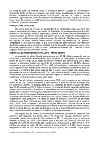 na renda do café. No entanto, ainda é prematuro estimar a queda de produtividade
decorrente deste período de estiagem, que será melhor quantificada no transcorrer da
colheita. Em contrapartida, na região da Zona da Mata o excesso de chuvas no mês de
novembro, agravado pela queda da temperatura ambiente, provocou a queda de flores e
frutos, além de propiciar a incidência de doenças fúngicas como a “phoma” nas lavouras
localizadas em áreas mais altas.
SITUAÇÃO DAS LAVOURAS
       De forma geral as lavouras se apresentam bem enfolhadas, vigorosas, com bom
aspecto sanitário e nutricional, sem sinais de infestação de pragas ou doenças de maior
relevância. Tal condição reflete a significativa melhora dos tratos culturais, conseqüência
dos bons preços do café no mercado que fazem com que os produtores intensifiquem os
cuidados com as lavouras objetivando o aumento da produção. Nas lavouras localizadas
em regiões de maior altitude houve relatos pontuais de ocorrências de “phoma”,
“cercóspora” e “mancha aureolada”, o que teria contribuído para aumentar o abortamento
dos frutos. As lavouras se encontram em fase final de granação e maturação, com o início
da colheita previsto para o mês de maio, devendo se estender até o mês de outubro
naqueles municípios de clima mais ameno.
ESTIMATIVA DE PRODUÇÃO DA SAFRA 2012 – MINAS GERAIS
       A produção de Minas Gerais está estimada em 26,64 milhões sacas de café na
safra 2012, com variação percentual de 2,79% para mais ou para menos. A produtividade
média do estado atingiu 25,80 sacas de café por hectare. Em comparação com a safra
anterior, a estimativa sinaliza um aumento da produção cafeeira em 20,10%. Quando
comparamos a produção das safras 2010 e 2012, safras cheias, constatamos aumento de
5,9% na produção do estado. Este aumento se deve basicamente ao aumento da área em
produção e a melhora dos tratos culturais das lavouras, incentivados pela recuperação
dos preços de comercialização do café. Tal crescimento só não foi maior em razão das
adversidades climáticas observadas em algumas regiões do estado, que podem restringir
o potencial produtivo das lavouras na atual safra.
       No Cerrado Mineiro espera-se para a safra 2012 um incremento na produção da
ordem de 44,12%, comparativamente à safra anterior. A área de café em produção teve
um aumento de 5,71% e a produtividade 36,34%, passando de 24,84 sacas/ha em 2011,
para 33,86 sacas/ha em 2012. Este incremento na produção de café na região do Cerrado
Mineiro para a atual safra, é atribuído a bienalidade da cultura que este ano é de alta na
região, em especial nos municípios onde predominam lavouras de sequeiro e ao aumento
da área de café em produção, devido à incorporação de lavouras que se encontravam em
formação e renovação. Há que se destacar ainda que as lavouras da região refletem os
investimentos dos produtores em todas as fases do processo produtivo da atividade,
motivados pelo bom momento por qual passa a cultura. Entre meados de fevereiro e
março verificou-se um pequeno veranico na região. No entanto, a expectativa é de que
esta ocorrência climática não afete significativamente a renda do café no beneficiamento.
Com a melhora do preço da saca de café, observou-se um aumento significativo de novas
áreas plantadas quando comparado com plantios de anos anteriores.
       Na Região Sul de Minas, as adversidades climáticas ocorridas ao longo do ciclo
produtivo das lavouras, tais como: atraso no início das chuvas, amplitude térmica
acentuada, geadas nos meses de julho e agosto de 2011 e estiagem entre os meses de
fevereiro e março de 2012, concorreram para a redução do potencial produtivo das
lavouras em safra de bienalidade alta. A produção estimada para a safra 2012 é 13,49
milhões de sacas de café, 29,19% superior à safra anterior e 6,93% maior quando
comparada à safra de 2010. Este incremento na produção só não foi maior porque alguns

Avaliação da Safra Agrícola Cafeeira 2011 - Segunda Estimativa – Maio/2012         7
 