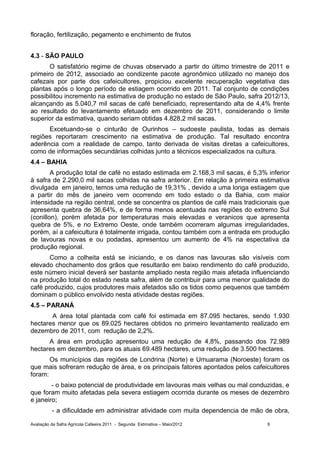 floração, fertilização, pegamento e enchimento de frutos


4.3 - SÃO PAULO
       O satisfatório regime de chuvas observado a partir do último trimestre de 2011 e
primeiro de 2012, associado ao condizente pacote agronômico utilizado no manejo dos
cafezais por parte dos cafeicultores, propiciou excelente recuperação vegetativa das
plantas após o longo período de estiagem ocorrido em 2011. Tal conjunto de condições
possibilitou incremento na estimativa de produção no estado de São Paulo, safra 2012/13,
alcançando as 5.040,7 mil sacas de café beneficiado, representando alta de 4,4% frente
ao resultado do levantamento efetuado em dezembro de 2011, considerando o limite
superior da estimativa, quando seriam obtidas 4.828,2 mil sacas.
      Excetuando-se o cinturão de Ourinhos – sudoeste paulista, todas as demais
regiões reportaram crescimento na estimativa de produção. Tal resultado encontra
aderência com a realidade de campo, tanto derivada de visitas diretas a cafeicultores,
como de informações secundárias colhidas junto a técnicos especializados na cultura.
4.4 – BAHIA
        A produção total de café no estado estimada em 2.168,3 mil sacas, é 5,3% inferior
à safra de 2.290,0 mil sacas colhidas na safra anterior. Em relação à primeira estimativa
divulgada em janeiro, temos uma redução de 19,31% , devido a uma longa estiagem que
a partir do mês de janeiro vem ocorrendo em todo estado o da Bahia, com maior
intensidade na região central, onde se concentra os plantios de café mais tradicionais que
apresenta quebra de 36,64%, e de forma menos acentuada nas regiões do extremo Sul
(conillon), porém afetada por temperaturas mais elevadas e veranicos que apresenta
quebra de 5%, e no Extremo Oeste, onde também ocorreram algumas irregularidades,
porém, aí a cafeicultura é totalmente irrigada, contou também com a entrada em produção
de lavouras novas e ou podadas, apresentou um aumento de 4% na espectativa da
produção regional.
       Como a colheita está se iniciando, e os danos nas lavouras são visíveis com
elevado chochamento dos grãos que resultarão em baixo rendimento do café produzido,
este número inicial deverá ser bastante ampliado nesta região mais afetada influenciando
na produção total do estado nesta safra, além de contribuir para uma menor qualidade do
café produzido, cujos produtores mais afetados são os tidos como pequenos que também
dominam o público envolvido nesta atividade destas regiões.
4.5 – PARANÁ
       A área total plantada com café foi estimada em 87.095 hectares, sendo 1.930
hectares menor que os 89.025 hectares obtidos no primeiro levantamento realizado em
dezembro de 2011, com redução de 2,2%.
      A área em produção apresentou uma redução de 4,8%, passando dos 72.989
hectares em dezembro, para os atuais 69.489 hectares, uma redução de 3.500 hectares.
       Os municípios das regiões de Londrina (Norte) e Umuarama (Noroeste) foram os
que mais sofreram redução de área, e os principais fatores apontados pelos cafeicultores
foram:
        - o baixo potencial de produtividade em lavouras mais velhas ou mal conduzidas, e
que foram muito afetadas pela severa estiagem ocorrida durante os meses de dezembro
e janeiro;
          - a dificuldade em administrar atividade com muita dependencia de mão de obra,

Avaliação da Safra Agrícola Cafeeira 2011 - Segunda Estimativa – Maio/2012        9
 