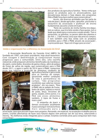 Boletim Informativo do Programa Uma Terra e Duas Águas Articulação Semiárido Brasileiro – Bahia
dos produtos da agricultura familiar. “Antes tinha que
passar os produtos para os atravessadores, que
desvalorizava demais e hoje depois dos programas
PAA e PNAE ficou bem melhor para comercializar”.
Assim, são diversas atividades que faz parte da
vida de Joacir, desde agricultor, apicultor, piscicultor a
tesoureiro da associação e professor de ensino
fundamental, durante a noite em Caém.
“Parte do sustento de minha família tiro daqui,
tem as cabras, que tiro leite vendo e faço queijo, tem o
bode que abato para o consumo e ainda vender. Tem o
porquinho, as galinhas, os peixes além dos plantios e
do mel. (...) São muitas coisa que não preciso compra.
E tem também uma boa renda com os produtos
vendidos para o PAA e PNAE através da associação”,
expressando que: “Aqui sim é lugar para se viver”.
Realização Apoio
União e organização faz a diferença na Associação do Giral
A Associação Beneficente da Fazenda Giral (ABFG) foi
fundada em 1992, com Joacir presidente, hoje atual tesoureiro.
Com coragem e determinação já conquistaram muitos
progressos para a comunidade. Entre eles, uma cozinha
industrial, onde preparam alimentos beneficiados da mandioca e
do aipim, como bolos, biscoitos de goma e beiju, além de polpas
de frutas de safras da região, que comercializam para o PAA
desde 2011, e agora a partir de 2014 para o PNAE, conquistas
essas que valoriza a produção de alimentos saudáveis da
agricultura familiar e gera renda
para as famílias do campo,
garantindo melhor condições
de vida e permanência no
c a m p o . “ S ã o p r o g r a m a s
excelentes que valoriza nossos
produtos”, diz seu Joacir. “Para
o PNAE vão as polpas de frutas,
bolos de aipim, tapioca e massa
de puba, beiju, biscoitos de
goma, voador, entre outros. E o
PAA são esses alimentos
também, 4 tipos de frutas e
mais o mel”.
O empenho de Joacir e
demais associados atualmente
é para conseguir estrutura física
m a i s a d e q u a d a p a r a a
associação, para que possam trazer mais projetos. Pensando, em especial, na ocupação e trabalho para os
jovens, criando alternativas de fazer seus futuros dignos sem precisar sair de sua terra, valorizando a
mesma. “As melhorias estão chegando para o campo. Estamos correndo atrás para conquistar bem mais
coisas boas”.
 