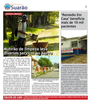 3


    SERVIÇOS URBANOS
                                                                                                                ‘Remédio Em
                                                                                                                Casa’ beneficia
                                                                                                                mais de 10 mil
                                                                                                                pacientes




 Mutirão de limpeza leva
 diversos serviços ao bairro
    Os moradores do Suarão foram beneficia-
dos com o Mutirão nos Bairros entre os dias
21 e 29 de março. O projeto idealizado pela
Prefeitura é formado por uma equipe de mais
de 100 funcionários de diversos setores da                                                                         O projeto Remédio em Casa, da Secretaria Mu-
Administração Municipal.                                                                                        nicipal de Saúde, tem beneficiado diversos bairros
    Segundo informações da Secretaria de Serviços
                                                                                                                da Cidade. No Suarão, cerca de 10 mil pacientes
e Urbanização, houve capinação e limpeza de ruas
                                                                                                                da Unidade de Saúde já estão recebendo medi-
e desobstrução de tubos de esgotos em parte do
                                                                                                                camentos e material médico em seus domicílios.
bairro.
                                                                                                                A iniciativa tem o objetivo de facilitar a vida das
    A Prefeitura disponibilizou também sanitários
                                                                                                                pessoas que necessitam se deslocarem de suas
químicos para os operários e um caminhão-pipa
com água potável. Estão disponíveis também: aten-                                                               casas para receber os materiais, muitas vezes
dimentos de saúde na Unidade de Suporte Móvel          A equipe com mais de 100 funcionários esteve no bairro   distantes dos locais de distribuição.
do SAMU-192; cadastramento por parte do Fundo                     entre os dias 21 e 29 de março                   Segundo informações da Secretaria de Saúde,
Social de Solidariedade, inclusive com serviço de         O Mutirão nos Bairros começou no dia 20 de janeiro    até o final do ano todos os medicamentos dispen-
corte de cabelo; e encaminhamento de mão de obra      e já percorreu 16 bairros da Cidade. Já foram atendi-     sados na Rede Pública de Saúde serão entregues
por parte do Posto de Atendimento ao Trabalhador      dos o Jardim Guapiranga, Ivoty, Chácara das Tâmaras,      aos pacientes em suas residências, atingindo
(PAT). Além disso, a equipe do Departamento de        Jardim Umuarama, Jardim Tanise, Rita Graciosa, Jar-       100% dos usuários. A entrega é realizada em
Vigilância à Saúde da dengue deu orientações e dis-   dim Iemanjá, Baixio, Mosteiro, Guaraú, Nossa Senho-       horário comercial, no período de 24 horas após
tribuiu material informativo aos munícipes sobre os   ra do Sion, Belas Artes, Jardim Ieda, Jardim Corumbá,     o atendimento médico e cadastro na Unidade de
cuidados com o mosquito Aedes Aegypti.                Suarão e Cibratel II.                                     Saúde.


 COLETA DE LIXO:                       A coleta de lixo domiciliar acontece no Suarão às terças-feiras, quintas-feiras e sábados. No lado morro, ocorre das
                                       6h às 16h; já no lado praia, das 18h às 2h45.
 