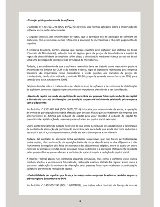 10
- Transfer pricing sobre venda de software
O Acórdão n° 1201-001.276 (DOU 19/02/2016) tratou das normas aplicáveis sobre a importação de
software entre partes relacionadas.
O julgado concluiu, por unanimidade de votos, que a operação era de aquisição de software de
prateleira, com as remessas sendo referentes a aquisição de mercadorias e não pelo pagamento de
royalties.
A empresa brasileira, porém, alegava que pagava royalties pelo software que distribui no Brasil
(Contrato de Distribuição), estando fora do regime geral de preços de transferência e sujeito às
regras de dedutibilidade de royalties. Além disso, a distribuição mediante licença de uso no Brasil
seria uma prestação de serviços e não circulação de mercadorias.
Todavia, o entendimento de que o software revendido deve ser tratado como mercadoria pode se
encontrado no âmbito do CARF e da Receita Federal, logo os softwares revendidos pela empresa
brasileira são importados como mercadorias e estão sujeitos aos métodos de preços de
transferência, tendo sido indicado o método PRL20 (preço de revenda menos lucro de 20%) para
tanto (o ano base autuado era 2004).
Existiam dúvidas sobre o tratamento a ser dado no caso de software e de contratos de distribuição
de software, com esse julgado representando um importante precedente a ser considerado.
- Ganho de capital na venda de participação societária por pessoas físicas após redução de capital
e distrato do contrato de alienação com condição suspensiva inicialmente celebrado pela empresa
com o adquirente
No Acórdão n° 1301-001.864 (DOU 06/01/2016) foi aceita, por unanimidade de votos, a operação
de venda de participação societária efetuada por pessoas físicas que as receberam da empresa que
anteriormente as detinha por redução de capital pelo valor contábil. A redução de capital foi
precedida da capitalização de reservas que resultaram em capital social excessivo.
Outro ponto relevante do julgado foi o fato de que antes da redução de capital houve a celebração
de contrato de alienação da participação societária pela sociedade que ainda não tinha reduzido o
seu capital social e, consequentemente, ainda era sócia da empresa a ser alienada.
Todavia, tal contrato de alienação tinha condições suspensivas que não foram perfectibilizadas
(entre outras, não confirmação da aquisição diante de riscos identificados na due diligence e o não
fechamento do negócio pela falta de assinatura dos documentos exigidos, entre os quais um outro
contrato de compra e venda), razão pela qual houve o distrato e a alienação efetivamente realizada
pelas pessoas físicas que receberam a participação societária após a redução do capital social.
A Receita Federal atacou tais contratos alegando simulação, mas como o contrato inicial nunca
produziu efeitos, a venda nunca foi realizada, razão pela qual seu distrato foi regular, assim como a
posterior celebração do contrato de alienação pelas pessoas físicas que receberam a participação
societária por meio da redução de capital.
- Dedutibilidade de royalties por licença de marca entre empresas brasileiras também requer o
prévio registro do contrato no INPI
No Acórdão n° 1402-002.243 (DOU 16/02/2016), que tratou sobre contrato de licença de marcas
 