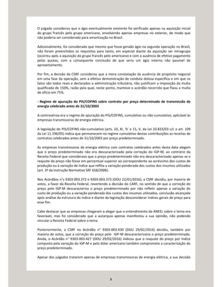 2
O julgado considerou que o ágio eventualmente existente foi verificado apenas na aquisição inicial
do grupo francês pelo grupo americano, envolvendo apenas empresas no exterior, de modo que
não poderia ser considerado para amortização no Brasil.
Adicionalmente, foi considerado que mesmo que fosse gerado ágio na segunda operação no Brasil,
não foram preenchidos os requisitos para tanto, em especial diante da aquisição ser intragrupo
(ocorreu após a aquisição do grupo francês pelo americano) e com a ausência de efetivo pagamento
pelas quotas, com a consequente conclusão de que seria um ágio interno não passível de
aproveitamento.
Por fim, a decisão da CSRF considerou que a mera constatação da ausência de propósito negocial
em uma fase da operação, sem a efetiva demonstração de conduta dolosa específica e em que os
fatos são todos reais e declarados a administração tributária, não justificam a imposição da multa
qualificada de 150%, razão pela qual, neste ponto, manteve o acórdão recorrido que fixou a multa
de ofício em 75%.
- Regime de apuração do PIS/COFINS sobre contrato por preço determinado de transmissão de
energia celebrado antes de 31/10/2003
A controvérsia era o regime de apuração do PIS/COFINS, cumulativo ou não-cumulativo, aplicável às
empresas transmissoras de energia elétrica.
A legislação do PIS/COFINS não-cumulativo (arts. 10, XI, ‘b’ e 15, V, da Lei 10.833/03 c/c o art. 109
da Lei 11.196/05) indica que permanecem no regime cumulativo destas contribuições as receitas de
contratos celebrados antes de 31/10/2003 por preço predeterminado.
As empresas transmissoras de energia elétrica com contratos celebrados antes desta data alegam
que o preço predeterminado não era descaracterizado pela correção do IGP-M, ao contrário da
Receita Federal que considerava que o preço predeterminado não era descaracterizado apenas se o
reajuste do preço não fosse em percentual superior ao correspondente ao acréscimo dos custos de
produção ou à variação de índice que reflita a variação ponderada dos custos dos insumos utilizados
(art. 3º da Instrução Normativa SRF 658/2006).
Nos Acórdãos n°s 9303-003.372 e 9303-003.373 (DOU 22/01/2016), a CSRF decidiu, por maioria de
votos, a favor da Receita Federal, revertendo a decisão do CARF, no sentido de que a correção do
preço pelo IGP-M descaracteriza o preço predeterminado por não refletir apenas a variação do
custo de produção ou a variação ponderada dos custos dos insumos utilizados, conclusão alcançada
após análise da estrutura do índice e diante da legislação desconsiderar índices gerais de preço para
esse fim.
Cabe destacar que as empresas chegaram a alegar que o entendimento da ANEEL sobre o tema era
favorável, mas foi considerado que a autarquia apenas manifestou a sua opinião, não podendo
vincular a Receita Federal sobre o tema.
Posteriormente, a CSRF no Acórdão n° 9303-003.430 (DOU 29/02/2016) decidiu, também por
maioria de votos, que a correção do preço pelo IGP-M descaracterizaria o preço predeterminado.
Ainda, o Acórdão n° 9303-003.427 (DOU 29/02/2016) indicou que o reajuste do preço por índice
composto pela variação do IGP-M e pelo dólar americano também compromete a caracterização do
preço predeterminado.
Apesar dos julgados tratarem apenas de empresas transmissoras de energia elétrica, a sua decisão
 