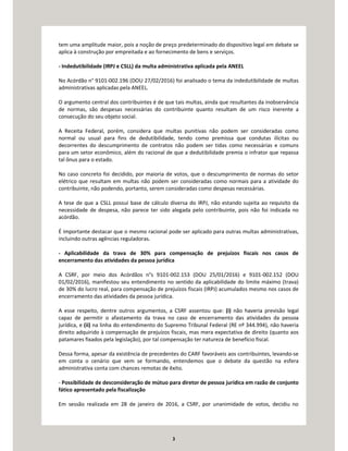 3
tem uma amplitude maior, pois a noção de preço predeterminado do dispositivo legal em debate se
aplica à construção por empreitada e ao fornecimento de bens e serviços.
- Indedutibilidade (IRPJ e CSLL) da multa administrativa aplicada pela ANEEL
No Acórdão n° 9101-002.196 (DOU 27/02/2016) foi analisado o tema da indedutibilidade de multas
administrativas aplicadas pela ANEEL.
O argumento central dos contribuintes é de que tais multas, ainda que resultantes da inobservância
de normas, são despesas necessárias do contribuinte quanto resultam de um risco inerente a
consecução do seu objeto social.
A Receita Federal, porém, considera que multas punitivas não podem ser consideradas como
normal ou usual para fins de dedutibilidade, tendo como premissa que condutas ilícitas ou
decorrentes do descumprimento de contratos não podem ser tidas como necessárias e comuns
para um setor econômico, além do racional de que a dedutibilidade premia o infrator que repassa
tal ônus para o estado.
No caso concreto foi decidido, por maioria de votos, que o descumprimento de normas do setor
elétrico que resultam em multas não podem ser consideradas como normais para a atividade do
contribuinte, não podendo, portanto, serem consideradas como despesas necessárias.
A tese de que a CSLL possui base de cálculo diversa do IRPJ, não estando sujeita ao requisito da
necessidade de despesa, não parece ter sido alegada pelo contribuinte, pois não foi indicada no
acórdão.
É importante destacar que o mesmo racional pode ser aplicado para outras multas administrativas,
incluindo outras agências reguladoras.
- Aplicabilidade da trava de 30% para compensação de prejuízos fiscais nos casos de
encerramento das atividades da pessoa jurídica
A CSRF, por meio dos Acórdãos n°s 9101-002.153 (DOU 25/01/2016) e 9101-002.152 (DOU
01/02/2016), manifestou seu entendimento no sentido da aplicabilidade do limite máximo (trava)
de 30% do lucro real, para compensação de prejuízos fiscais (IRPJ) acumulados mesmo nos casos de
encerramento das atividades da pessoa jurídica.
A esse respeito, dentre outros argumentos, a CSRF assentou que: (i) não haveria previsão legal
capaz de permitir o afastamento da trava no caso de encerramento das atividades da pessoa
jurídica, e (ii) na linha do entendimento do Supremo Tribunal Federal (RE nº 344.994), não haveria
direito adquirido à compensação de prejuízos fiscais, mas mera expectativa de direito (quanto aos
patamares fixados pela legislação), por tal compensação ter natureza de benefício fiscal.
Dessa forma, apesar da existência de precedentes do CARF favoráveis aos contribuintes, levando-se
em conta o cenário que vem se formando, entendemos que o debate da questão na esfera
administrativa conta com chances remotas de êxito.
- Possibilidade de desconsideração de mútuo para diretor de pessoa jurídica em razão de conjunto
fático apresentado pela fiscalização
Em sessão realizada em 28 de janeiro de 2016, a CSRF, por unanimidade de votos, decidiu no
 