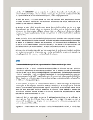 4
Acórdão nº 9202-003.737 que o conjunto de evidências levantado pela fiscalização, sem
contraponto documental por parte do autuado, pode ser, por si só, suficiente para desconsideração
de suposto contrato de mútuo celebrado entre pessoa jurídica e o próprio diretor.
No caso em análise, o autuado obteve, ao longo de diferentes anos, empréstimos mensais
sucessivos de valores substanciais, em decorrência de contratos de mútuo celebrados com a
empresa na qual era diretor-presidente.
Ao analisar o caso, a CSRF entendeu que, apesar de um indício isolado não ter força para
desconsideração de alegado mútuo, um conjunto de indícios reais e factíveis, quando não
contraposto por documentação hábil pelo autuado, mostra-se suficiente para desconsideração de
contrato de mútuo celebrado, caracterizando, assim, omissão de rendimentos tributáveis recebidos
por pessoa física.
Dentre os indícios levados em consideração pelos julgadores e reputados como comprobatórios da
natureza remuneratória dos valores recebidos, destacam-se (i) a não amortização da dívida ao longo
do tempo, (ii) a característica rotineira dos recebimentos, (iii) inexistência de garantia de dívida, (iv)
o cargo de diretor-presidente exercido pelo autuado e (v) a não averbação em registro público dos
contratos de mútuo, não sendo oponíveis à terceiros, na forma como previsto no Código Civil.
Além de restar consignado no acórdão que ocorreu a omissão de rendimentos tributáveis recebidos
com caráter remuneratório, foi atestado que a multa qualificada foi corretamente aplicada na
autuação, pois teria sido evidente o intuito de fraude do autuado.
CARF
- CARF não admite dedução de JCP pago fora do exercício financeiro e de ágio interno
Em janeiro de 2016 a 1ª Turma Ordinária da 2ª Câmara do CARF, no Acórdão n° 1201-001.245 (DOU
19/02/2016), analisou recurso voluntário de contribuinte que foi autuado em razão da amortização
indevida de ágio interno decorrente da dedução da respectiva despesa das bases de cálculo do IRPJ
e CSLL nos anos de 2008 e 2009; em razão da falta de adição do excesso de despesas incorridas com
juros sobre o capital próprio (JCP) pago fora do regime de competência às bases de cálculo do IRPJ e
CSLL; e dedução de créditos sem garantia antes do prazo legal, tendo sido aplicada multa de ofício
de 150% do crédito apurado lançado.
No caso concreto, a empresa de empreendimentos tornou-se subsidiária integral da empresa de
participações do mesmo grupo econômico, sendo que na operação de incorporação as ações da
primeira foram avaliadas economicamente, segundo um potencial de lucratividade futura, o que
gerou um ágio. Nesta data, os sócios detentores de 100% do capital votante da empresa de
participações detinham 96,53% do capital votante da empresa de empreendimentos. Nesta
operação não houve qualquer saída de caixa.
Pouco mais de três anos depois, a empresa de participações constituiu uma provisão para a
preservação do fluxo de dividendos futuros, de igual valor ao ágio nela registrado, com a
contrapartida a débito de uma despesa não-operacional, que foi adicionada nas apurações das
bases de cálculo do IRPJ e da CSLL.
Logo depois o contribuinte autuado incorporou, sucessivamente e de forma reserva, as empresas de
 