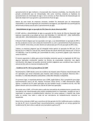 6
aproveitamento do ágio mediante a incorporação das empresas envolvidas, mas discordou de tal
posição considerando que tal interpretação, tida como restritiva, reduziria as hipóteses de
aproveitamento da amortização do ágio e seria contrária ao Plano Nacional de Desestatização da
época da edição da lei que garante o aproveitamento fiscal do ágio.
Apesar do caso tratar de empresas nacionais, também foi destacado que tal interpretação
impossibilita o uso de tal legislação por investidores estrangeiros, que dependem da constituição da
denominada empresa veículo para o aproveitamento do ágio.
- Dedutibilidade do ágio na apuração da CSLL (base de cálculo diversa do IRPJ)
O CARF admitiu a dedutibilidade do ágio na apuração da CSLL diante de falta de disposição legal
expressa requerendo a sua adição ao lucro real (Acórdãos n°s 1201-001.237 – DOU 16/02/2016,
1301-001.893 – DOU 03/02/2016 e 1301-001.873 – DOU 16/02/2016).
A Receita Federal alegava que nas aquisições com ágio, a sua dedutibilidade na apuração do IRPJ e
da CSLL só deveria ocorrer com a baixa do investimento ou com o aproveitamento fiscal previsto na
Lei nº 9.532/97. Antes disso, tal valor deveria ser adicionado para fins de apuração do IRPJ e CSLL.
Todavia, as empresas alegaram que tal obrigação existe apenas na apuração do IRPJ (art. 25 do
Decreto-lei nº 1.598/77) e não da CSLL, diante da base de cálculo distinta dos tributos (art. 57 da Lei
nº 8.981/95), o que foi acolhido, por unanimidade de votos, no primeiro julgado e por maioria de
votos nos demais.
O mesmo argumento é válido para outras limitações existentes apenas na legislação do IRPJ (e.g.
algumas operações envolvendo royalties de direitos de propriedade industrial), mas alguns
contribuintes não alegam tal questão, existindo também julgadores que consideram que a base de
cálculo da CSLL sofre as mesmas limitações do IRPJ.
- Incidência de IPI e ISS na jurisprudência do CARF
Recentemente o CARF decidiu acerca da incidência do Imposto sobre Produtos Industrializados (IPI)
em operações que foram tributadas pelo Imposto sobre Serviços de Qualquer Natureza (ISS) –
Acórdãos n°s 3302-003.028 (DOU 15/02/2016) e 3301-002.758 (DOU 11/02/2016).
Em primeiro lugar, é importante destacar que o CARF, órgão federal, não é competente para julgar
questionamentos acerca do ISS, imposto municipal. Dessa forma, o CARF efetivamente julgou
apenas a incidência do IPI sobre operações em que também houve a incidência do ISS, mas não
poderia decidir acerca da incidência ou não de ISS sobre tais operações.
De acordo com o CARF, o IPI incide sobre a saída das mercadorias do estabelecimento, quando estas
mercadorias são industrializadas pelo próprio estabelecimento ou importadas, situação em que o
importador se equipara à estabelecimento industrial. Em outras palavras, o imposto não incide
sobre as vendas, mas sobre a saída de tais mercadorias do estabelecimento industrial ou
equiparado.
Desta forma, entende o CARF que a ocorrência do fato gerador do ISS é indiferente para a incidência
ou não do IPI. Isto é, é possível haver concomitantemente a prestação de um serviço passível de
incidência de ISS, bem como a saída de uma mercadoria sujeita ao IPI.
 
