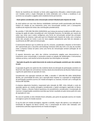 9
Diante da inexistência de retenção na fonte sobre pagamentos efetuados a determinados países
com tratados contra a dupla tributação da renda celebrados com o Brasil, a tendência é um
aumento nas autuações e julgados sobre estabelecimento permanente.
- Stock options consideradas como remuneração variável tributável pelo imposto de renda
As stock options em suas mais diversas modalidades continuam sendo questionadas pela Receita
Federal em relação ao seu tratamento como uma remuneração variável, com a consequente
incidência do imposto de renda e das contribuições previdenciárias.
No acórdão n° 2201-002.766 (DOU 24/02/2016), que tratava da eventual incidência do IRRF sobre a
outorga de opção de ações concedida por uma instituição financeira, foi decidido, por maioria de
votos, que nesse caso o plano configurava uma forma de remuneração variável dos principais
colaboradores da empresa, razão pela qual era tributável pelo imposto de renda, com a empresa
tendo sido autuada em multa e juros de mora exigidos isoladamente pela falta de retenção e
recolhimento do IRRF sobre tal remuneração.
É interessante destacar que na análise do caso foi, inclusive, considerado o disposto no formulário
20-F apresentado para a Securities and Exchange Comission (SEC) dos EUA e em atas de reuniões
onde a empresa tratava tal plano como uma forma de remuneração variável (utilização de tal
terminologia).
O exposto demonstra que, além dos critérios normalmente exigidos para descaracterizar o
tratamento como remuneração, é necessário cautela na redação das deliberações e instrumentos
relativos ao tema, e até mesmo na forma de prestar tais informações ao mercado.
- Apuração do ganho de capital decorrente da venda de participação societária por não residente
no país
A apuração do ganho de capital de não residente diante da alienação de participação societária no
Brasil tem sido objeto de controvérsias recentes diante do entendimento da Receita Federal de que
o ganho de capital deve ser apurado em reais.
Considerando uma operação realizada em 2006, o Acórdão n° 2201-002.765 (DOU 26/02/2016)
decidiu, por unanimidade de votos, que a apuração deve respeitar se a aquisição ou integralização
da participação societária ocorreu em moeda estrangeira ou nacional, inclusive com a indicação da
Portaria MF 50/1994.
A empresa adquirente brasileira, responsável pela retenção do IRRF, tinha indicado o custo de
aquisição apenas em moeda estrangeira considerando o capital estrangeiro registrado no Banco
Central. Todavia, a Receita Federal questionou tal procedimento considerando a incorporação de
reservas e reorganizações societárias ocorridas que teriam resultado em pelo menos parte do custo
de aquisição em reais.
No caso em questão, os dois métodos foram utilizados, pois parte da aquisição ocorreu em moeda
estrangeira e parte em moeda nacional.
O uso do valor em moeda estrangeira, segundo o acórdão, requer não apenas a sua indicação no
Certificado de Registro do Banco Central, mas a comprovação de terem sido realizados com
rendimentos auferidos originariamente em moeda estrangeira.
 