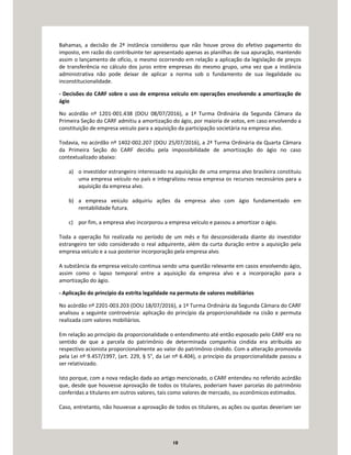 10
Bahamas, a decisão de 2ª instância considerou que não houve prova do efetivo pagamento do
imposto, em razão do contribuinte ter apresentado apenas as planilhas de sua apuração, mantendo
assim o lançamento de ofício, o mesmo ocorrendo em relação a aplicação da legislação de preços
de transferência no cálculo dos juros entre empresas do mesmo grupo, uma vez que a instância
administrativa não pode deixar de aplicar a norma sob o fundamento de sua ilegalidade ou
inconstitucionalidade.
- Decisões do CARF sobre o uso de empresa veículo em operações envolvendo a amortização de
ágio
No acórdão nº 1201-001.438 (DOU 08/07/2016), a 1ª Turma Ordinária da Segunda Câmara da
Primeira Seção do CARF admitiu a amortização do ágio, por maioria de votos, em caso envolvendo a
constituição de empresa veículo para a aquisição da participação societária na empresa alvo.
Todavia, no acórdão nº 1402-002.207 (DOU 25/07/2016), a 2ª Turma Ordinária da Quarta Câmara
da Primeira Seção do CARF decidiu pela impossibilidade de amortização do ágio no caso
contextualizado abaixo:
a) o investidor estrangeiro interessado na aquisição de uma empresa alvo brasileira constituiu
uma empresa veículo no país e integralizou nessa empresa os recursos necessários para a
aquisição da empresa alvo.
b) a empresa veículo adquiriu ações da empresa alvo com ágio fundamentado em
rentabilidade futura.
c) por fim, a empresa alvo incorporou a empresa veículo e passou a amortizar o ágio.
Toda a operação foi realizada no período de um mês e foi desconsiderada diante do investidor
estrangeiro ter sido considerado o real adquirente, além da curta duração entre a aquisição pela
empresa veículo e a sua posterior incorporação pela empresa alvo.
A substância da empresa veículo continua sendo uma questão relevante em casos envolvendo ágio,
assim como o lapso temporal entre a aquisição da empresa alvo e a incorporação para a
amortização do ágio.
- Aplicação do princípio da estrita legalidade na permuta de valores mobiliários
No acórdão nº 2201-003.203 (DOU 18/07/2016), a 1ª Turma Ordinária da Segunda Câmara do CARF
analisou a seguinte controvérsia: aplicação do princípio da proporcionalidade na cisão e permuta
realizada com valores mobiliários.
Em relação ao princípio da proporcionalidade o entendimento até então esposado pelo CARF era no
sentido de que a parcela do patrimônio de determinada companhia cindida era atribuída ao
respectivo acionista proporcionalmente ao valor do patrimônio cindido. Com a alteração promovida
pela Lei nº 9.457/1997, (art. 229, § 5°, da Lei nº 6.404), o princípio da proporcionalidade passou a
ser relativizado.
Isto porque, com a nova redação dada ao artigo mencionado, o CARF entendeu no referido acórdão
que, desde que houvesse aprovação de todos os titulares, poderiam haver parcelas do patrimônio
conferidas a titulares em outros valores, tais como valores de mercado, ou econômicos estimados.
Caso, entretanto, não houvesse a aprovação de todos os titulares, as ações ou quotas deveriam ser
 
