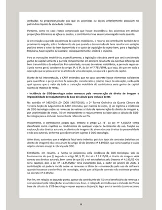 11
atribuídas na proporcionalidade das que os acionistas ou sócios anteriormente possuíam no
patrimônio líquido da sociedade cindida.
Portanto, como no caso restou comprovado que houve discordância dos acionistas em atribuir
proporções diferentes as ações ou quotas, o contribuinte teve seu recurso negado neste quesito.
Já em relação a questão da permuta de valores mobiliários, o recurso do contribuinte também teve
provimento negado, sob o fundamento de que quando a transmissão de bens resultar em variação
positiva entre o valor do bem transmitido e o custo de aquisição do outro bem, para a legislação
tributária, haverá ganho de capital e, consequentemente, incidirá o imposto.
Para as transações imobiliárias, especificamente, a legislação tributária prevê que será considerado
ganho de capital somente a parcela complementar em dinheiro resultante da eventual diferença do
bem transmitido e do adquirido. Por outro lado, no caso de valores mobiliários, a permuta reger-se-
á pela norma geral, constante do artigo 3º, § 3º, da Lei nº 7.713/1998, qual seja, de que em toda a
operação que se possa extrair os efeitos de uma alienação, se apurará o ganho de capital.
Diante de tal interpretação, o CARF entendeu que no caso concreto houve elementos suficientes
para quantificar o preço efetivo da operação, considerado o próprio preço da alienação, razão pela
qual apurou que o valor de toda a transação mobiliária do contribuinte seria ganho de capital
sujeito ao imposto de renda.
- Incidência de CIDE-tecnologia sobre remessas pela remuneração de direito de imagem e
impossibilidade de reajustamento da base de cálculo para inclusão do ISS
No acórdão nº 3402-003.109 (DOU 14/07/2016), a 2ª Turma Ordinária da Quarta Câmara da
Terceira Seção de Julgamento do CARF entendeu, por maioria de votos, (i) ser legítima a incidência
de CIDE-tecnologia sobre as remessas de valores a título de remuneração do direito de imagem e,
por unanimidade de votos, (ii) ser improcedente o reajustamento da base para o cálculo da CIDE-
tecnologia para a inclusão do montante referente ao ISS.
Inicialmente, o contribuinte alegou que, embora o artigo 22, ‘d’, da Lei nº 4.506/64 tenha
classificado como royalties os rendimentos de qualquer espécie decorrentes do uso, fruição ou
exploração dos direitos autorais, os direitos de imagem são vinculados aos direitos da personalidade
e não aos autorais, de forma que não estariam sujeitos à CIDE-tecnologia.
Além disso, sustentou que a exigência fiscal seria indevida, pois tais tipos de contratos (relativos ao
direito de imagem) não constariam do artigo 10 do Decreto nº 4.195/02, que seria taxativo e cujos
objetos dariam ensejo à cobrança da CIDE.
Entretanto, em resumo, a Turma se posicionou pela incidência da CIDE-tecnologia, sob os
fundamentos de que (i) segundo o artigo 90, § 2º, da Lei n º 9.610/98, o direito de imagem seria
conexo aos direitos autorais, bem como de que (ii) o rol estabelecido pelo Decreto nº 4.195/02 não
seria taxativo, pois a Lei nº 11.452/2007 teria esclarecido que, a partir de janeiro de 2006, a
contribuição só poderia incidir sobre as remessas a título de remuneração pelo uso de software
quando houvesse transferência de tecnologia, ainda que tal tipo de contrato não estivesse prevista
no Decreto nº 4.195/02.
Por fim, em relação ao segundo ponto, apesar do contribuinte do ISS ser o beneficiário da remessa e
o responsável pela retenção ter assumido o seu ônus, o colegiado entendeu que a inclusão do ISS na
base de cálculo da CIDE-tecnologia requer expressa disposição legal em tal sentido (como ocorreu
 