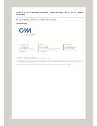 12
no caso da inclusão do IRRF na sua própria base – artigo 5º da Lei nº 4.154/62), o que não é previsto
na legislação.
No caso de dúvidas, por favor, não hesitem em nos contatar.
Atenciosamente,
Publicado por Campos Mello Advogados.
Copyright © Campos Mello Advogados. Todos os direitos reservados.
Este boletim informativo foi concebido como uma visão geral dos assuntos aqui tratados e não deve ser usado como substituto para um
aconselhamento jurídico formal. Campos Mello Advogados não aceitará nenhuma responsabilidade por quaisquer ações tomadas ou não
com base neste boletim informativo.
Você está recebendo esta comunicação por ser um importante cliente ou contato do Campos Mello Advogados.
 