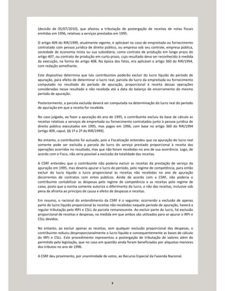 3
(decisão de 05/07/2010), que afastou a tributação de postergação de receitas de notas fiscais
emitidas em 1996, relativas a serviços prestados em 1995.
O artigo 409 do RIR/1999, atualmente vigente, é aplicável no caso de empreitada ou fornecimento
contratado com pessoa jurídica de direito público, ou empresa sob seu controle, empresa pública,
sociedade de economia mista ou sua subsidiária, como contrato de produção em longo prazo do
artigo 407, ou contrato de produção em curto prazo, cujo resultado deva ser reconhecido à medida
da execução, na forma do artigo 408. Na época dos fatos, era aplicável o artigo 360 do RIR/1994,
com redação semelhante.
Este dispositivo determina que tais contribuintes poderão excluir do lucro líquido do período de
apuração, para efeito de determinar o lucro real, parcela do lucro da empreitada ou fornecimento
computado no resultado do período de apuração, proporcional à receita dessas operações
consideradas nesse resultado e não recebida até a data do balanço de encerramento do mesmo
período de apuração.
Posteriormente, a parcela excluída deverá ser computada na determinação do lucro real do período
de apuração em que a receita for recebida.
No caso julgado, ao fazer a apuração do ano de 1995, o contribuinte excluiu da base de cálculo as
receitas relativas a serviços de empreitada ou fornecimento contratados junto à pessoa jurídica de
direito público executados em 1995, mas pagos em 1996, com base no artigo 360 do RIR/1994
(artigo 409, caput, §§ 1º e 2º do RIR/1999).
No entanto, o contribuinte foi autuado, pois a Fiscalização entendeu que na apuração do lucro real
somente pode ser excluída a parcela do lucro do serviço prestado proporcional à receita das
operações ocorridas no resultado, mas que não foram recebidas no ano de sua ocorrência. Logo, de
acordo com o Fisco, não seria possível a exclusão da totalidade das receitas.
A CSRF entendeu que o contribuinte não poderia excluir as receitas da prestação de serviço da
apuração em 1995, mas deveria apurar o lucro do período, pelo regime de competência, para então
excluir do lucro líquido o lucro proporcional às receitas não recebidas no ano de apuração
decorrentes de contratos com entes públicos. Ainda de acordo com a CSRF, não poderia o
contribuinte contabilizar as despesas pelo regime de competência e as receitas pelo regime de
caixa, posto que a norma somente autoriza o diferimento do lucro, e não das receitas, inclusive sob
pena de afronta ao princípio de causa e efeito de despesas e receitas.
Em resumo, o racional do entendimento da CSRF é o seguinte: ocorrendo a exclusão de apenas
parte do lucro líquido proporcional às receitas não recebidas naquele período de apuração, haverá a
regular tributação pelo IRPJ e CSLL da parcela remanescente. Ao excluir parte do lucro, há exclusão
proporcional de receitas e despesas, na medida em que ambos são utilizados para se apurar o IRPJ e
CSLL devidos.
No entanto, ao excluir apenas as receitas, sem qualquer exclusão proporcional das despesas, o
contribuinte reduziu desproporcionalmente o lucro líquido e consequentemente as bases de cálculo
do IRPJ e CSLL. Este procedimento representou a postergação de tributação de valores além do
permitido pela legislação, que no caso em questão ainda foram beneficiadas por alíquotas menores
dos tributos no ano de 1996.
A CSRF deu provimento, por unanimidade de votos, ao Recurso Especial da Fazenda Nacional.
 